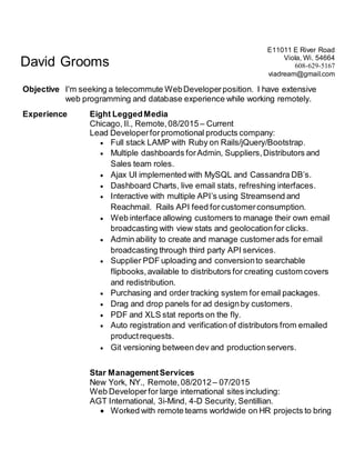 David Grooms
E11011 E River Road
Viola, Wi. 54664
608-629-5167
viadream@gmail.com
Objective I'm seeking a telecommute WebDeveloper position. I have extensive
web programming and database experience while working remotely.
Experience Eight LeggedMedia
Chicago, Il., Remote,08/2015 – Current
Lead Developerforpromotional products company:
 Full stack LAMP with Ruby on Rails/jQuery/Bootstrap.
 Multiple dashboards forAdmin, Suppliers,Distributors and
Sales team roles.
 Ajax UI implemented with MySQL and Cassandra DB’s.
 Dashboard Charts, live email stats, refreshing interfaces.
 Interactive with multiple API’s using Streamsend and
Reachmail. Rails API feed forcustomerconsumption.
 Web interface allowing customers to manage their own email
broadcasting with view stats and geolocation for clicks.
 Admin ability to create and manage customerads for email
broadcasting through third party API services.
 Supplier PDF uploading and conversionto searchable
flipbooks,available to distributors for creating custom covers
and redistribution.
 Purchasing and order tracking system for email packages.
 Drag and drop panels for ad designby customers.
 PDF and XLS stat reports on the fly.
 Auto registration and verification of distributors from emailed
productrequests.
 Git versioning between dev and productionservers.
Star ManagementServices
New York, NY., Remote,08/2012– 07/2015
Web Developerfor large international sites including:
AGT International, 3i-Mind, 4-D Security, Sentillian.
 Worked with remote teams worldwide on HR projects to bring
 