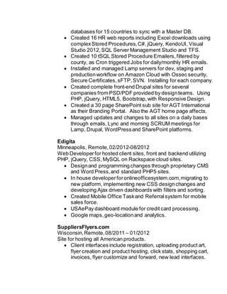 databases for 15 countries to sync with a Master DB.
 Created 16 HR web reports including Excel downloads using
complexStored Procedures,C#, jQuery, KendoUI, Visual
Studio 2012,SQL Server Management Studio and TFS.
 Created 10 tSQL Stored Procedure Emailers,filtered by
county, as Cron triggered Jobs for daily/monthly HR emails.
 Installed and managed Lamp servers for dev, staging and
productionworkflow on Amazon Cloud with Ossec security,
Secure Certificates, sFTP,SVN. Installing for each company.
 Created complete front-end Drupal sites for several
companies from PSD/PDF provided by designteams. Using
PHP, jQuery, HTML5, Bootstrap,with Responsive Design.
 Created a 30 page SharePoint sub site for AGT International
as their Branding Portal. Also the AGT home page affects.
 Managed updates and changes to all sites on a daily bases
through emails, Lync and morning SCRUM meetings for
Lamp, Drupal, WordPressand SharePoint platforms.
Edigita
Minneapolis, Remote,02/2012-08/2012
Web Developerfor hosted client sites, front and backend utilizing
PHP, jQuery, CSS, MySQL on Rackspace cloud sites.
 Designand programming changes through proprietary CMS
and Word Press,and standard PHP5 sites.
 In house developerforonlineofficesystem.com,migrating to
new platform, implementing new CSS designchanges and
developing Ajax driven dashboards with filters and sorting.
 Created Mobile Office Taskand Referralsystem for mobile
sales force.
 USAePay dashboard module for credit card processing.
 Google maps,geo-locationand analytics.
SuppliersFlyers.com
Wisconsin,Remote,08/2011 – 01/2012
Site for hosting all American products.
 Client interfaces include registration, uploading product art,
flyer creation and product hosting, click stats, shopping cart,
invoices, flyer customize and forward, new lead interfaces.
 