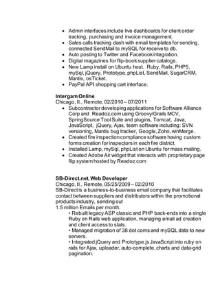  Admin interfaces include live dashboards for client order
tracking, purchasing and invoice management.
 Sales calls tracking dash with email templates for sending,
connected SendMail to mySQL for receive to db.
 Auto posting to Twitter and Facebookintegration.
 Digital magazines for flip-booksuppliercatalogs.
 New Lamp install on Ubuntu host. Ruby, Rails, PHP5,
mySql, jQuery, Prototype,phpList, SendMail, SugarCRM,
Mantis, osTicket.
 PayPal API shopping cart interface.
Intergam Online
Chicago, Il., Remote,02/2010– 07/2011
 Subcontractor developing applications for Software Alliance
Corp and Readoz.com using Groovy/Grails MCV,
SpringSource ToolSuite and plugins, Tomcat, Java,
JavaScript, jQuery, Ajax, team software including: SVN
versioning, Mantis bug tracker, Google,Zoho,winMerge.
 Created fire inspectioncompliance software having custom
forms creation forinspectors in each fire district.
 Installed Lamp, mySql, phpList on Ubuntu for mass mailing.
 Created Adobe Air widget that interacts with proprietary page
flip system hosted by Readoz.com
SB-Direct.net,Web Developer
Chicago, Il., Remote,05/25/2009– 02/2010
SB-Directis a business-to-business email company that facilitates
contact between suppliers and distributors within the promotional
products industry, sending out
1.5 million Emails per month.
• Rebuilt legacy ASP classic and PHP back-ends into a single
Ruby on Rails web application, managing email ad creation
and client access to stats.
• Managed migration of 38 dot coms and mySQL data to new
servers.
• Integrated jQuery and Prototype.js JavaScript into ruby on
rails for Ajax, uploader, auto-complete,charts and data-grid
pagination.
 