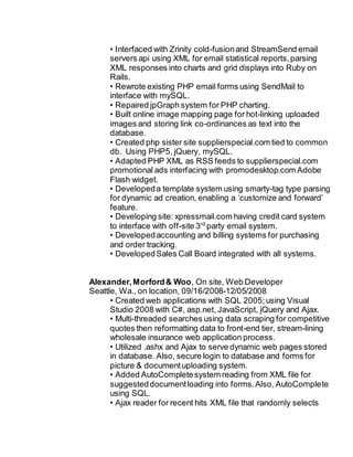 • Interfaced with Zrinity cold-fusionand StreamSend email
servers api using XML for email statistical reports,parsing
XML responses into charts and grid displays into Ruby on
Rails.
• Rewrote existing PHP email forms using SendMail to
interface with mySQL.
• Repaired jpGraph system for PHP charting.
• Built online image mapping page for hot-linking uploaded
images and storing link co-ordinances as text into the
database.
• Created php sister site supplierspecial.com tied to common
db. Using PHP5, jQuery, mySQL.
• Adapted PHP XML as RSS feeds to supplierspecial.com
promotional ads interfacing with promodesktop.com Adobe
Flash widget.
• Developeda template system using smarty-tag type parsing
for dynamic ad creation, enabling a ‘customize and forward’
feature.
• Developing site: xpressmail.com having credit card system
to interface with off-site 3rd
party email system.
• Developedaccounting and billing systems for purchasing
and order tracking.
• DevelopedSales Call Board integrated with all systems.
Alexander,Morford& Woo, On site, Web Developer
Seattle, Wa., on location, 09/16/2008-12/05/2008
• Created web applications with SQL 2005;using Visual
Studio 2008 with C#, asp.net, JavaScript, jQuery and Ajax.
• Multi-threaded searches using data scraping for competitive
quotes then reformatting data to front-end tier, stream-lining
wholesale insurance web application process.
• Utilized .ashx and Ajax to serve dynamic web pages stored
in database. Also, secure login to database and forms for
picture & documentuploading system.
• Added AutoCompletesystem reading from XML file for
suggesteddocumentloading into forms.Also, AutoComplete
using SQL.
• Ajax reader for recent hits XML file that randomly selects
 