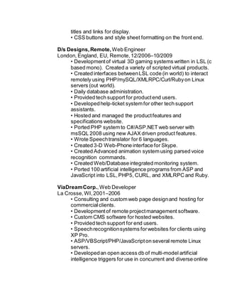 titles and links for display.
• CSS buttons and style sheet formatting on the front end.
D/s Designs, Remote,Web Engineer
London, England, EU, Remote,12/2006–10/2009
• Developmentof virtual 3D gaming systems written in LSL (c
based mono). Created a variety of scripted virtual products.
• Created interfaces betweenLSL code (in world) to interact
remotely using PHP/mySQL/XMLRPC/Curl/Rubyon Linux
servers (out world).
• Daily database administration.
• Provided tech support for productend users.
• Developedhelp-ticket system for other tech support
assistants.
• Hosted and managed the productfeatures and
specifications website.
• Ported PHP system to C#/ASP.NET web server with
msSQL 2008 using new AJAX driven product features.
• Wrote Speechtranslator for 6 languages.
• Created 3-D Web-Phone interface for Skype.
• Created Advanced animation system using parsed voice
recognition commands.
• Created Web/Database integrated monitoring system.
• Ported 100 artificial intelligence programs from ASP and
JavaScript into LSL,PHP5, CURL, and XMLRPC and Ruby.
ViaDreamCorp.,Web Developer
La Crosse,WI,2001–2006
• Consulting and custom web page designand hosting for
commercialclients.
• Developmentof remote projectmanagement software.
• Custom CMS software for hosted websites.
• Provided tech support for end users.
• Speechrecognitionsystems forwebsites for clients using
XP Pro.
• ASP/VBScript/PHP/JavaScripton several remote Linux
servers.
• Developedan open access db of multi-model artificial
intelligence triggers for use in concurrent and diverse online
 