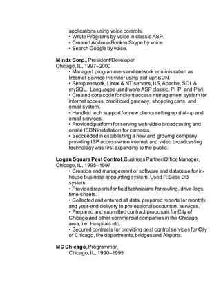 applications using voice controls.
• Wrote Programs by voice in classic ASP.
• Created AddressBook to Skype by voice.
• Search Google by voice.
Mindx Corp.,President/Developer
Chicago, IL, 1997–2000
• Managed programmers and network administration as
Internet Service Provider using dial-up/ISDN.
• Setup network, Linux & NT servers, IIS,Apache, SQL &
mySQL. Languages used were ASP classic, PHP, and Perl.
• Created core code for client access management system for
internet access,credit card gateway, shopping carts, and
email system.
• Handled tech supportfor new clients setting up dial-up and
email services.
• Provided platform for serving web video broadcasting and
onsite ISDN installation for cameras.
• Succeededin establishing a new and growing company
providing ISP access when internet and video broadcasting
technology was first expanding to the public.
Logan Square PestControl,Business Partner/OfficeManager,
Chicago, IL, 1995–1997
• Creation and management of software and database for in-
house business accounting system. Used R:Base DB
system.
• Provided reports for field technicians for routing, drive-logs,
time-sheets.
• Collected and entered all data, prepared reports formonthly
and year-end delivery to professionalaccountant services.
• Prepared and submitted contract proposals forCity of
Chicago and other commercialcompanies in the Chicago
area, i.e. Hospitals etc.
• Secured contracts for providing pest control services for City
of Chicago, fire departments,bridges and Airports.
MC Chicago,Programmer,
Chicago, IL, 1990–1995
 