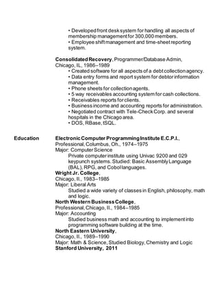 • Developedfront desksystem for handling all aspects of
membership managementfor 300,000 members.
• Employee shiftmanagement and time-sheetreporting
system.
ConsolidatedRecovery,Programmer/Database Admin,
Chicago, IL, 1986–1989
• Created software for all aspects of a debtcollectionagency.
• Data entry forms and report system for debtorinformation
management.
• Phone sheets for collectionagents.
• 5 way receivables accounting system for cash collections.
• Receivables reports forclients.
• Business income and accounting reports for administration.
• Negotiated contract with Tele-CheckCorp. and several
hospitals in the Chicago area.
• DOS, RBase,tSQL.
Education ElectronicComputer ProgrammingInstitute E.C.P.I.,
Professional, Columbus, Oh., 1974–1975
Major: ComputerScience
Private computerinstitute using Univac 9200 and 029
keypunch systems.Studied: Basic AssemblyLanguage
(BAL), RPG, and Cobollanguages.
Wright Jr. College,
Chicago, Il., 1983–1985
Major: Liberal Arts
Studied a wide variety of classes in English, philosophy, math
and logic.
North Western BusinessCollege,
Professional,Chicago, Il., 1984–1985
Major: Accounting
Studied business math and accounting to implementinto
programming software building at the time.
North Eastern University,
Chicago, Il., 1989–1990
Major: Math & Science,Studied Biology,Chemistry and Logic
Stanford University, 2011
 