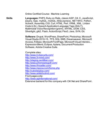 Online Certified Course: Machine Learning
Skills Languages: PHP5,Ruby on Rails, classic ASP, C#, C, JavaScript,
jQuery, Ajax, mySQL, msSQL, tSQL(sprocs),.NET MVC, Python,
ActiveX, Assembly,CGI, Curl, HTML, Perl, VRML, XML, Linden
Code (LSL), SpeechApplicationLanguage Tags (SALT),
Multimodal Voice Recognition(grxml), XHTML, DOM, CSS,
Silverlight, gtk2, Flash, ActionScript,Flex3, Java, SVN, Git.
Software:Drupal, WordPress, SharePoint, Photoshop, Microsoft
Visual Studio 2010-15,.TFS,SQL SMS, Dreamweaver, Microsoft
Access,R:Base, MicrosoftFrontPage, MicrosoftVisual Interdev, ,
ExpressionBlend, Eclipse,Aptana, DocumentProduction
Software, Adobe Creative Suite.
Complete sites:
http://www.4-dsecurity.com/
http://www.3i-mind.com/
http://staging.sentillian.com/
http://www.johnmeansgolf.com/
http://www.rfmoeller.com/
http://www.mppoa.com/home.php
http://cubiclesplus.com/
http://www.anklefootmd.com/
Front pages only:
http://www.agtinternational.com/
Extensive backend for this company with C#/.Net and SharePoint .
 