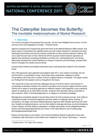 The Caterpillar becomes the Butterfly;<br />The inevitable metamorphosis of Market Research<br />,[object Object],“It is not the strongest of the species that survives, nor the most intelligent that survives. It is the one that is the most adaptable to change.” Charles Darwin.<br />Against a background of questioning about the future of the Market Research (MR) industry, this paper seeks to understand how satisfied clients are with market research (in Australia and other developed economies) and how the industry contributes to client business decision making. We use a client focused view on how relevant and fit for purpose market research agencies are against their perceived consulting competitors currently and, understanding this, and having extensively reviewed the current literature on change in business and technology, propose what kinds of changes the industry may be facing.<br />Industry future thinkers and leaders have been quite vocal about their doubts for the industries future. <br />Over 180 responses were gathered during March-April 2011, from clients in Australia, the UK and the USA in a quantitative survey. Once these were understood, additional in-depth conversations were had with a number of senior insights directors in Australia. This paper shares our findings from the research and our thoughts for the future.<br />The results tell us that cost and time challenges are top of mind for clients, and because of increasingly competitive markets, the need for innovation and consumer insights remains critical. Clients use a range of consulting agencies for different reasons; with objectivity a key underlying reason for seeking out an information provider, whatever their speciality. Being a specialist is also important, either in technique/approach or in category or business knowledge.<br />Management consultants appear to be primarily chosen for their business acumen, their ability to understand broader commercial objectives and their ability to challenge clients’ thinking. In comparison, the larger, full-service Market Research agencies offer benefits stemming from their size, breadth and global presence, such as their ability to leverage learnings, provide consistency across markets, and their ability to specialise in multiple areas (both across categories/industry sectors and techniques/approaches) and invest in and make effective use of cutting-edge technologies/sophisticated tools.<br />Buyers are less likely to use smaller, more senior-led Market Research agencies if they want consistency with what they’ve done before and “traditional” and “proven” techniques — and are more likely to use smaller Market Research agencies for their specialist knowledge and ability to tailor solutions.<br />In-between these, the medium-sized, local Market Research agency appears to be able to provide both tailored solutions, interpretation/insights, in-depth customer understanding (not just data) and specialist knowledge, as well as speed/efficiency and cost-effectiveness (over other information providers). <br />When asked how differing consulting agencies are performing, Market Research agencies are performing as well as other consulting suppliers to our clients; no one consulting supplier stands out for performance ahead of Market Research. <br />We conclude that overall, there are currently no obvious shortfalls or standouts for Market Research providers when compared to competing consulting agencies, although we have seen that there are gaps and opportunities to improve our performance going forward. As Darwin noted, it is the one that is the most adaptable to change that survives; the industry has adapted and survived in the past, but cannot afford to stop here. Clients are under pressure to innovate in ever tighter timeframes and with lower budgets; data is becoming a commodity and perceptions of the value of Market Research are claimed to be declining, whilst client needs and expectations are also changing. The business imperative opens the door to innovation; new competing approaches and technologies that help clients answer their business challenges and move their business forward with success and speed. Not all clients are able to enunciate the changes they need, a leading few can see the coming speed, innovation and clarity that is required.<br />It is up to the Market Research industry if and how we want to be part of this future.<br />,[object Object],“I suspect that the most successful companies will cease to be market research companies, and Market Research itself may cease to exist as a defined profession.”  Ray Poyntner <br />UK market research is “inadequate...reactive, and...out of touch.” — Steve Gatt, Volkswagen Group’s Economic and Insight Manager, referenced in an article from Research, August 2010.<br />These are just two viewpoints on market research today (both originating from the UK), but both raise concerns if they reflect broader opinions and the market research industry generally. <br />Add to this the recent findings from the GRIT Report which state:<br />Major structural and systemic changes being faced by those in the marketing research industry, mirror much of what we have been seeing in the US economy as a whole. These structural changes have a multi-pronged effect, including (1) more worrisome attitudes and beliefs about the marketing research profession, (2) more concern about the ability to keep up with the rapid pace of technological innovation, and (3) a growing tension between quality of work output and the demand for speed. Part of the increased pessimism in the marketing research industry is fuelled by “systemic stressors” that make it increasingly difficult to deliver on the shared goal of high quality, highly valued research. Attitudinally, two-thirds feel that research buyers are less able to tell the difference between high quality and mediocre research now. <br />We are living in an unprecedented period of change for the market research industry. Technologies are emerging and boundaries are blurring between traditional one-way market research surveys and co-creative solutions, such as community panels, social media and other “listening” and mining research approaches. This inevitably affects the way we do business as market research agencies.<br />While we focus on asking questions of our survey respondents, and fiddling round the edges of finessing the questions, how often do we stop, and ask questions of ourselves and our clients, or even gather insight from a broader audience in the world of consulting and advisory services to see whether there is a better way of working that will not only improve the value and outcomes for clients, but will help ensure our future success as an industry?<br />The quote from Ray Poynter challenges the way we think about our industry and also the future of market research; will it survive through this period of change and, if so, in what shape or form?  Will market research adapt or transform in scope during this period of exceptional technological change?<br />This paper seeks to understand how the quality, effectiveness and value of our work in the market research industry measures up against other consulting businesses and information providers. We then seek to understand in the context of the changing business environment that Market Research Industry exists in, and how the expectations and needs of our clients, themselves in changing business environments will affect or impact industry futures.<br />We were intrigued to understand how satisfied clients are with market research and how the industry contributes to client business decision making. Our focus was to get a client view on how relevant and fit for purpose market research agencies are against their perceived consulting competitors.<br />This paper uses both quantitative (online survey covering a range of businesses that use market research and other professional consulting businesses) and qualitative methods. Views have been gathered not only from Australia, but also the UK and US industries, to provide a broad perspective, as we were mindful that the Australian perception of pressures may lag behind our overseas colleagues. <br />Further, in order to understand the broad pressures on the market research industry, we have reviewed a wide range of literature on its future, technological changes affecting the industry, and the history of the Australian Market Research industry, to bring the views of current industry clients into sharper focus.<br />,[object Object]