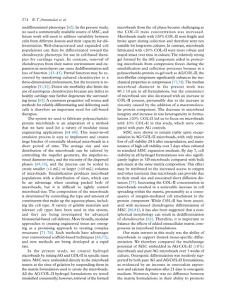 undifferentiated phenotype [62]. In the present study,
we used a commercially available source of MSC, and
future work will need to address variability between
cells from different donors and their capacity for dif-
ferentiation. Well-characterized and expanded cell
populations can then be differentiated toward the
chondrocytic phenotype for use in cell-based thera-
pies for cartilage repair. In contrast, removal of
chondrocytes from their native environment and ex-
pansion in monolayers can cause dedifferentiation and
loss of function [43–45]. Partial function may be re-
covered by transferring cultured chondrocytes to a
three-dimensional environment, but the recovery is in-
complete [51,52]. Donor site morbidity also limits the
use of autologous chondrocytes because any defect to
healthy cartilage may further degenerate the surround-
ing tissue [63]. A consistent progenitor cell source and
methods for reliably differentiating and delivering such
cells is therefore an important need for cell-based
therapies.
The system we used to fabricate polysaccharide-
protein microbeads is an adaptation of a method
that we have used for a variety of modular tissue
engineering applications [64–68]. This water-in-oil
emulsion process is easy to implement and creates
large batches of essentially identical microbeads in a
short period of time. The average size and size
distribution of the microbeads can be tailored by
controlling the impeller geometry, the impeller-to-
vessel diameter ratio, and the viscosity of the dispersed
phases [69,70], and the process can be scaled to
create smaller (<1 mL) or larger (>10 mL) volumes
of microbeads. Emulsiﬁcation produces microbead
populations with a distribution of sizes, which can
be an advantage when creating packed beds of
microbeads, but it is difﬁcult to tightly control
microbead size. The composition of the microbeads
is determined by controlling the type and amount of
constituents that make up the aqueous phase, includ-
ing the cell type. A variety of gelable materials and
relevant cell types have been used in this system,
and they are being investigated for advanced
biomaterial-based cell delivery. More broadly, modular
approaches to creating engineered tissue are emerg-
ing as a promising approach to creating complex
structures [71–76]. Such methods have advantages
over conventional scaffold-based techniques [64,72],
and new methods are being developed at a rapid
rate.
In the present study, we created hydrogel
microbeads by mixing AG and COL-II in speciﬁc mass
ratios. MSC were embedded directly in the microbead
matrix at the time of gelation by suspending them in
the matrix formulation used to create the microbeads.
All the AG/COL-II hydrogel formulations we tested
emulsiﬁed consistently; however, retrieval of the formed
microbeads from the oil phase became challenging as
the COL-II mass concentration was increased.
Microbeads made with ≥20% COL-II were fragile and
broke apart during collection and therefore were not
suitable for long-term cultures. In contrast, microbeads
fabricated with <20% COL-II were more robust and
stayed intact over time in culture.The relatively strong
gel formed by the AG component aided in protect-
ing microbeads from compressive forces during the
emulsiﬁcation and collection processes because in a
polysaccharide-protein co-gel such as AG/COL-II, the
non-ﬁbrillar component signiﬁcantly enhances the me-
chanical properties in compression [77,78].The median
microbead diameter in the present work was
80 ± 10 μm in all formulations, but the consistency
of microbead size also decreased with an increase in
COL-II content, presumably due to the increase in
viscosity caused by the addition of a macromolecu-
lar protein component. The decrease in microbead
integrity and increase in size heterogeneity in formu-
lations ≥20% COL-II led us to focus on microbeads
with 10% COL-II in this study, which were com-
pared with pure AG controls.
MSC were shown to remain viable upon encap-
sulation in AG/COL-II microbeads, with only minor
loss of cell viability 24 h after encapsulation, and main-
tenance of high cell viability over 7 days when cultured
in standard MSC expansion medium. By day 7, cell
viability in all hydrogel formulations was also signiﬁ-
cantly higher in 3D microbeads compared with bulk
gels made at the same matrix composition.This effect
may be attributed to the increased access to oxygen
and other nutrients that microbeads can provide due
to their small size and associated short diffusion dis-
tances [79]. Increasing the COL-II concentration in
microbeads resulted in a noticeable increase in cell
spreading within the matrix, presumably as a conse-
quence of integrin-mediated cell attachment to the
protein component. While COL-II has been associ-
ated with increased chondrogenic differentiation of
MSC [80,81], it has also been suggested that a non-
spherical morphology can result in dedifferentiation
of chondrocytes [62]. Therefore, it is important to
balance the effects of added extracellular matrix com-
ponents in microbead formulations.
Our main interest in this study was the ability of
microbeads to support desired tissue-speciﬁc differ-
entiation. We therefore compared the multilineage
potential of MSC embedded in AG/COL-II (10%)
microbeads and pure AG microbeads over 3 weeks of
culture. Osteogenic differentiation was modestly sup-
ported by both pure AG and AG/COL-II formulations,
as evidenced by an increase in osteocalcin expres-
sion and calcium deposition after 21 days in osteogenic
medium. However, there was no difference between
the matrix formulations in their ability to promote
274 R.T. Annamalai et al.
 