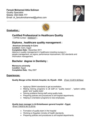 Farouk Mohamed Attia Soliman
Quality Specialist
Mobile: 058 0505 777
Email: dr_faroukmohammed@yahoo.com
Graduation :
Certified Professional in Healthcare Quality
( CPHQ number : 00265237 ).
Diploma , healthcare quality management :
American University In Cairo
Location: Cairo, Egypt
Completion Date : December 2011
diploma in quality management in healthcare including courses in :
people management, six sigma, performance improvement, ISO standards and
information management.
Bachelor degree in Dentistry :
Mansoura university
Location: Egypt
Completion Date : May 2007
Experiences:
Quality Manger at Dar Alshefa Hospital, AL Riyadh - KSA (From 12.2014 till Now)
∑ Applying CBAHI standards to get accreditation.
∑ Making training programs to all staff on “quality basics” , “patient safety
goals” and “quality tools”.
∑ Solving problems facing staff using quality tools.
∑ Preparing policies and procedures to all hospital departments.
∑ Helping in orientation programs to new employees.
Quality team manager in Al-Sinbellaween general hospital – Egypt.
(From 1/9/2012 till 12.2014)
∑ Formation of quality team in the hospital
∑ Working on Egyptian ministry of health standards.
∑ Preparing policies and procedures to all hospital departments.
 