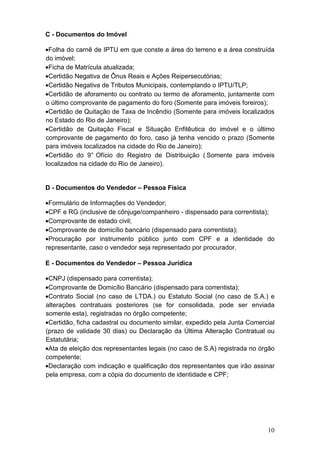 10
C - Documentos do Imóvel
•Folha do carnê de IPTU em que conste a área do terreno e a área construída
do imóvel;
•Ficha de Matrícula atualizada;
•Certidão Negativa de Ônus Reais e Ações Reipersecutórias;
•Certidão Negativa de Tributos Municipais, contemplando o IPTU/TLP;
•Certidão de aforamento ou contrato ou termo de aforamento, juntamente com
o último comprovante de pagamento do foro (Somente para imóveis foreiros);
•Certidão de Quitação de Taxa de Incêndio (Somente para imóveis localizados
no Estado do Rio de Janeiro);
•Certidão de Quitação Fiscal e Situação Enfitêutica do imóvel e o último
comprovante de pagamento do foro, caso já tenha vencido o prazo (Somente
para imóveis localizados na cidade do Rio de Janeiro);
•Certidão do 9° Ofício do Registro de Distribuição ( Somente para imóveis
localizados na cidade do Rio de Janeiro).
D - Documentos do Vendedor – Pessoa Física
•Formulário de Informações do Vendedor;
•CPF e RG (inclusive de cônjuge/companheiro - dispensado para correntista);
•Comprovante de estado civil;
•Comprovante de domicílio bancário (dispensado para correntista);
•Procuração por instrumento público junto com CPF e a identidade do
representante, caso o vendedor seja representado por procurador.
E - Documentos do Vendedor – Pessoa Jurídica
•CNPJ (dispensado para correntista);
•Comprovante de Domicílio Bancário (dispensado para correntista);
•Contrato Social (no caso de LTDA.) ou Estatuto Social (no caso de S.A.) e
alterações contratuais posteriores (se for consolidada, pode ser enviada
somente esta), registradas no órgão competente;
•Certidão, ficha cadastral ou documento similar, expedido pela Junta Comercial
(prazo de validade 30 dias) ou Declaração da Última Alteração Contratual ou
Estatutária;
•Ata de eleição dos representantes legais (no caso de S.A) registrada no órgão
competente;
•Declaração com indicação e qualificação dos representantes que irão assinar
pela empresa, com a cópia do documento de identidade e CPF;
 
