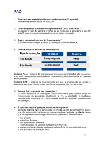 FAQ
1. Qual deve ser a renda familiar para participação no Programa?
Renda bruta familiar
2. Como enquadrar o imóvel no Programa Minha
Comparar o valor de
MAIOR para enquadramento obedecendo os limites por região.
3. Qual o percentual máximo do financiamento?
90% do valor de Compra e
4. Como funciona o sistema de amortização?
Sistema Price – sistema de financiamento em que as amortizações são crescente
e os juros decrescentes, resultando em prestações iguais e constantes ao longo do
financiamento.
Sistema SAC – sistema de financiamento em que a amortização do capital é
constante e os juros decrescentes, resultando em prestações decrescentes.
5. Como é feito o reajuste das prestações?
O saldo devedor e as prestações serão atualizados pelo mesmo índice de
remuneração da poupança, atualmente a TR. A prestação é atualizada
mensalmente, considerando o saldo devedor atualizado e o prazo remanescente
da operação.
6. É possível adquirir qualquer imóvel pelo Programa?
Somente imóveis novos
que não tenham sido habitado
que os empreendimentos
• ser urbano;
• estar livre de ônus;
• ser edificado em alvenaria;
• estar registrado no Ca
• conter averbação da área total construída na ficha de matrícula do imóvel;
• ser aprovado na avaliação física
Qual deve ser a renda familiar para participação no Programa?
familiar de até R$ 5.000,00.
Como enquadrar o imóvel no Programa Minha Casa, Minha Vida?
Comparar o valor de Compra e Venda ou de Avaliação, e considerar o
para enquadramento obedecendo os limites por região.
Qual o percentual máximo do financiamento?
ompra e Venda ou Avaliação, o que for MENO
Como funciona o sistema de amortização?
sistema de financiamento em que as amortizações são crescente
juros decrescentes, resultando em prestações iguais e constantes ao longo do
sistema de financiamento em que a amortização do capital é
constante e os juros decrescentes, resultando em prestações decrescentes.
Como é feito o reajuste das prestações?
O saldo devedor e as prestações serão atualizados pelo mesmo índice de
remuneração da poupança, atualmente a TR. A prestação é atualizada
mensalmente, considerando o saldo devedor atualizado e o prazo remanescente
É possível adquirir qualquer imóvel pelo Programa?
imóveis novos, com habite-se emitido a partir de 26/03/2009 e desde
sido habitados ou transacionados e, imóveis na planta,
que os empreendimentos sejam financiados pelo Banco. O imóvel deve:
ônus;
ser edificado em alvenaria;
estar registrado no Cartório de Registro de Imóveis;
conter averbação da área total construída na ficha de matrícula do imóvel;
ser aprovado na avaliação física
11
Qual deve ser a renda familiar para participação no Programa?
Casa, Minha Vida?
e considerar o que for
para enquadramento obedecendo os limites por região.
valiação, o que for MENOR.
sistema de financiamento em que as amortizações são crescentes
juros decrescentes, resultando em prestações iguais e constantes ao longo do
sistema de financiamento em que a amortização do capital é
constante e os juros decrescentes, resultando em prestações decrescentes.
O saldo devedor e as prestações serão atualizados pelo mesmo índice de
remuneração da poupança, atualmente a TR. A prestação é atualizada
mensalmente, considerando o saldo devedor atualizado e o prazo remanescente
partir de 26/03/2009 e desde
imóveis na planta, desde
O imóvel deve:
conter averbação da área total construída na ficha de matrícula do imóvel;
 