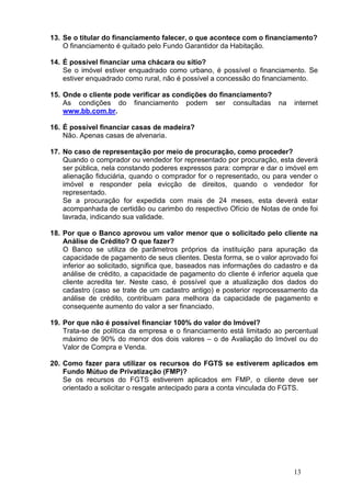 13
13. Se o titular do financiamento falecer, o que acontece com o financiamento?
O financiamento é quitado pelo Fundo Garantidor da Habitação.
14. É possível financiar uma chácara ou sítio?
Se o imóvel estiver enquadrado como urbano, é possível o financiamento. Se
estiver enquadrado como rural, não é possível a concessão do financiamento.
15. Onde o cliente pode verificar as condições do financiamento?
As condições do financiamento podem ser consultadas na internet
www.bb.com.br.
16. É possível financiar casas de madeira?
Não. Apenas casas de alvenaria.
17. No caso de representação por meio de procuração, como proceder?
Quando o comprador ou vendedor for representado por procuração, esta deverá
ser pública, nela constando poderes expressos para: comprar e dar o imóvel em
alienação fiduciária, quando o comprador for o representado, ou para vender o
imóvel e responder pela evicção de direitos, quando o vendedor for
representado.
Se a procuração for expedida com mais de 24 meses, esta deverá estar
acompanhada de certidão ou carimbo do respectivo Ofício de Notas de onde foi
lavrada, indicando sua validade.
18. Por que o Banco aprovou um valor menor que o solicitado pelo cliente na
Análise de Crédito? O que fazer?
O Banco se utiliza de parâmetros próprios da instituição para apuração da
capacidade de pagamento de seus clientes. Desta forma, se o valor aprovado foi
inferior ao solicitado, significa que, baseados nas informações do cadastro e da
análise de crédito, a capacidade de pagamento do cliente é inferior aquela que
cliente acredita ter. Neste caso, é possível que a atualização dos dados do
cadastro (caso se trate de um cadastro antigo) e posterior reprocessamento da
análise de crédito, contribuam para melhora da capacidade de pagamento e
consequente aumento do valor a ser financiado.
19. Por que não é possível financiar 100% do valor do Imóvel?
Trata-se de política da empresa e o financiamento está limitado ao percentual
máximo de 90% do menor dos dois valores – o de Avaliação do Imóvel ou do
Valor de Compra e Venda.
20. Como fazer para utilizar os recursos do FGTS se estiverem aplicados em
Fundo Mútuo de Privatização (FMP)?
Se os recursos do FGTS estiverem aplicados em FMP, o cliente deve ser
orientado a solicitar o resgate antecipado para a conta vinculada do FGTS.
 