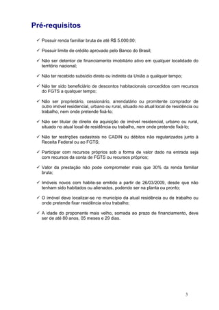 3
Pré-requisitos
Possuir renda familiar bruta de até R$ 5.000,00;
Possuir limite de crédito aprovado pelo Banco do Brasil;
Não ser detentor de financiamento imobiliário ativo em qualquer localidade do
território nacional;
Não ter recebido subsídio direto ou indireto da União a qualquer tempo;
Não ter sido beneficiário de descontos habitacionais concedidos com recursos
do FGTS a qualquer tempo;
Não ser proprietário, cessionário, arrendatário ou promitente comprador de
outro imóvel residencial, urbano ou rural, situado no atual local de residência ou
trabalho, nem onde pretende fixá-lo;
Não ser titular de direito de aquisição de imóvel residencial, urbano ou rural,
situado no atual local de residência ou trabalho, nem onde pretende fixá-lo;
Não ter restrições cadastrais no CADIN ou débitos não regularizados junto à
Receita Federal ou ao FGTS;
Participar com recursos próprios sob a forma de valor dado na entrada seja
com recursos da conta de FGTS ou recursos próprios;
Valor da prestação não pode comprometer mais que 30% da renda familiar
bruta;
Imóveis novos com habite-se emitido a partir de 26/03/2009, desde que não
tenham sido habitados ou alienados, podendo ser na planta ou pronto;
O imóvel deve localizar-se no município da atual residência ou de trabalho ou
onde pretende fixar residência e/ou trabalho;
A idade do proponente mais velho, somada ao prazo de financiamento, deve
ser de até 80 anos, 05 meses e 29 dias.
 