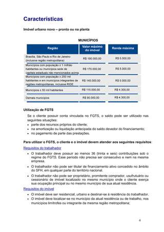Características
Imóvel urbano novo – pronto ou na planta
Utilização de FGTS
Se o cliente possuir conta vinculada no FGTS, o saldo pode ser utilizado nas
seguintes situações:
• parte dos recursos próprios do cliente;
• na amortização ou liquidação antecipada do saldo devedor do financiamento
• no pagamento de parte das prestações.
Para utilizar o FGTS, o cliente e o imóvel devem atender aos seguintes requisitos
Requisitos do trabalhador
• O trabalhador deve possuir ao menos
regime do FGTS. Esse período não precisa ser consecutivo e nem na mesma
empresa.
• O trabalhador não pode ser titular de financiamento ativo concedido no âmbito
do SFH, em qualquer parte do território nacional.
• O trabalhador não pode ser proprietário, promitente comprador, usufrutuário ou
cessionário de imóvel localizado no mesmo município o
sua ocupação principal ou no mesmo município de sua atual residência
Requisitos do imóvel
• O imóvel deve ser residencial, urbano e destinar
• O imóvel deve localizar
municípios limítrofes ou integrante da mesma região metropolitana;
Características
pronto ou na planta
MUNICÍPIOS
possuir conta vinculada no FGTS, o saldo pode ser utilizado nas
parte dos recursos próprios do cliente;
na amortização ou liquidação antecipada do saldo devedor do financiamento
no pagamento de parte das prestações.
FGTS, o cliente e o imóvel devem atender aos seguintes requisitos
equisitos do trabalhador
O trabalhador deve possuir ao menos 36 (trinta e seis) contribuições
regime do FGTS. Esse período não precisa ser consecutivo e nem na mesma
balhador não pode ser titular de financiamento ativo concedido no âmbito
do SFH, em qualquer parte do território nacional.
O trabalhador não pode ser proprietário, promitente comprador, usufrutuário ou
cessionário de imóvel localizado no mesmo município onde o cliente exerça
sua ocupação principal ou no mesmo município de sua atual residência
O imóvel deve ser residencial, urbano e destinar-se à residência do
O imóvel deve localizar-se no município da atual residência o
municípios limítrofes ou integrante da mesma região metropolitana;
4
possuir conta vinculada no FGTS, o saldo pode ser utilizado nas
na amortização ou liquidação antecipada do saldo devedor do financiamento;
FGTS, o cliente e o imóvel devem atender aos seguintes requisitos:
36 (trinta e seis) contribuições sob o
regime do FGTS. Esse período não precisa ser consecutivo e nem na mesma
balhador não pode ser titular de financiamento ativo concedido no âmbito
O trabalhador não pode ser proprietário, promitente comprador, usufrutuário ou
nde o cliente exerça
sua ocupação principal ou no mesmo município de sua atual residência.
se à residência do trabalhador.
no município da atual residência ou de trabalho, nos
municípios limítrofes ou integrante da mesma região metropolitana;
 