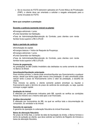 5
• Se os recursos do FGTS estiverem aplicados em Fundo Mútuo de Privatização
(FMP), o cliente deve ser orientado a solicitar o resgate antecipado para a
conta vinculada do FGTS.
Itens que compõem a prestação
Durante a carência (somente imóvel na planta)
•Encargos adicionais = juros;
•Fundo Garantidor da Habitação;
•Taxa de Administração/Manutenção do Contrato, para clientes com renda
familiar bruta superior a R$ 3.275,00
Após o período de carência
•Amortização de capital;
•Encargos básicos = Índice de Reajuste da Poupança;
•Encargos adicionais = juros;
•Fundo Garantidor da Habitação;
•Taxa de Administração/Manutenção do Contrato, para clientes com renda
familiar bruta superior a R$ 3.275,00.
Forma de pagamento
As prestações do BB Crédito Imobiliário são debitadas na conta corrente do cliente
no Banco do Brasil.
Amortização/liquidação antecipada
Para imóveis prontos, o cliente pode amortizar/liquidar seu financiamento a qualquer
tempo, desde que tenha pago pelo menos uma prestação. O valor amortizado pode
reduzir tanto o prazo do financiamento como o valor da prestação, a escolha do
cliente.
Para imóveis na planta, o cliente somente poderá amortizar ou liquidar o
financiamento após o término do prazo de carência da construção, ou seja, quando
começar a pagar capital.
Avaliação do imóvel
É efetuada por profissionais indicados pelo BB, quando se verifica as condições
físicas do imóvel e se o mesmo está apto a ser financiado.
Análise documental
É efetuada por funcionários do BB, na qual se verifica toda a documentação do
comprador, do vendedor e do imóvel.
Garantia da operação
A garantia da operação é a alienação fiduciária do imóvel financiado.
Baixa da alienação fiduciária
No prazo de trinta dias, a contar da data de liquidação da dívida, o Banco fornece o
termo de quitação ao cliente, que deve solicitar ao Cartório de Registro de Imóveis a
baixa da alienação fiduciária.
 