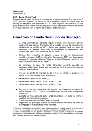 6
Tributação
Não incide IOF.
CET – Custo Efetivo Total
Representa o custo total de uma operação de empréstimo ou de financiamento. O
CET deve ser expresso na forma de taxa percentual anual, incluindo todos os
encargos e despesas das operações. O CET deve englobar não apenas a taxa de
juros, mas também tarifas, tributos, seguros e outras despesas cobradas do cliente.
Com isso, fica mais fácil comparar os custos de cada instituição.
Benefícios do Fundo Garantidor da Habitação
• O Fundo Garantidor da Habitação Popular (FGHab) tem a função de garantir
pagamento aos agentes financeiros da prestação mensal de financiamento
habitacional, no âmbito do SFH, devida por mutuário final, em caso de
desemprego e redução temporária da capacidade de pagamento, para
famílias com renda bruta familiar de até R$ 5.000,00.
• Também tem o objetivo de assumir o saldo devedor do financiamento
imobiliário, em caso de Morte e Invalidez Permanente (MIP) e as despesas de
recuperação relativas a Danos Físicos ao Imóvel (DFI) para mutuários com
renda familiar bruta de até R$ 5.000,00.
• Os benefícios previstos no Fundo Garantidor, somente poderão ser
solicitados pelo cliente desde que seu contrato de financiamento esteja na
condição de adimplente.
• Em caso de perda de emprego ou de redução de renda, as prestações a
vencer podem ser refinanciadas, limitadas a:
• 36 Prestações: renda até R$ 2.500,00;
• 24 Prestações: renda de R$ 2.500,01 a R$ 4.000,00;
• 12 Prestações: renda de R$ 4.000,01 a R$ 5.000,00.
• Seguros – Não há contratação de seguros. No Programa, o seguro foi
substituído pelo Fundo Garantidor da Habitação Popular, com as seguintes
coberturas:
• Quitação do financiamento pelo Fundo Garantidor, em caso de morte e
invalidez¹ permanente do mutuário;
• Custeio de reparação de danos físicos ao imóvel²;
• Pagamento de prestação mensal do financiamento imobiliário em caso de
desemprego ou redução temporária de renda.
1. Morte ou Invalidez Permanente (MIP): quita o saldo devedor do contrato quando da ocorrência de
morte ou de invalidez permanente, sendo calculado com base no valor do financiamento.
2. Danos Físicos ao Imóvel (DFI): garante a indenização por prejuízos em conseqüência de incêndio,
alagamentos, destelhamentos e desmoronamento total e parcial. É calculado tomando-se por base o
valor de avaliação do imóvel (valor de mercado).
 