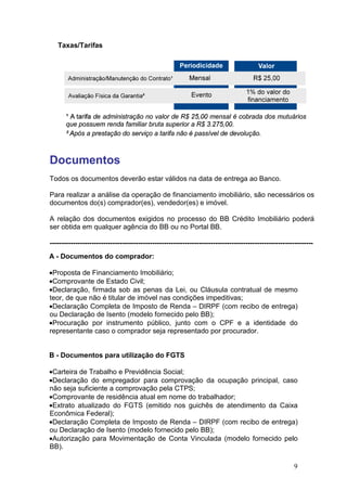 Taxas/Tarifas
Documentos
Todos os documentos deverão estar válidos na data de entrega ao Banco.
Para realizar a análise da operação de financiamento imobiliário, são necessários os
documentos do(s) comprador(es), vendedor(es) e imóvel.
A relação dos documentos exigidos no processo do BB Crédito Imobiliário poderá
ser obtida em qualquer agência do B
--------------------------------------------------------------------------
A - Documentos do comprador:
•Proposta de Financiamento Imobiliário;
•Comprovante de Estado Civil;
•Declaração, firmada sob as penas da Lei, ou Cláusula contratual de mesmo
teor, de que não é titular de imóvel nas condições impeditivas;
•Declaração Completa de Imposto de Renda
ou Declaração de Isento (
•Procuração por instrumento público, junto com o CPF e a identidade do
representante caso o comprador seja representado por procurador.
B - Documentos para utilização do FGTS
•Carteira de Trabalho e Previdência Social;
•Declaração do empregador para
não seja suficiente a comprovação pela CTPS;
•Comprovante de residência atual em nome do trabalhador
•Extrato atualizado do FGTS (
Econômica Federal);
•Declaração Completa de
ou Declaração de Isento (
•Autorização para Movimentação de Conta Vinculada (
BB).
Todos os documentos deverão estar válidos na data de entrega ao Banco.
Para realizar a análise da operação de financiamento imobiliário, são necessários os
documentos do(s) comprador(es), vendedor(es) e imóvel.
A relação dos documentos exigidos no processo do BB Crédito Imobiliário poderá
ser obtida em qualquer agência do BB ou no Portal BB.
-----------------------------------------------------------------------------------------------
Documentos do comprador:
Proposta de Financiamento Imobiliário;
Comprovante de Estado Civil;
Declaração, firmada sob as penas da Lei, ou Cláusula contratual de mesmo
teor, de que não é titular de imóvel nas condições impeditivas;
Declaração Completa de Imposto de Renda – DIRPF (com recibo de entrega
ou Declaração de Isento (modelo fornecido pelo BB);
Procuração por instrumento público, junto com o CPF e a identidade do
representante caso o comprador seja representado por procurador.
Documentos para utilização do FGTS
Carteira de Trabalho e Previdência Social;
Declaração do empregador para comprovação da ocupação principal
não seja suficiente a comprovação pela CTPS;
Comprovante de residência atual em nome do trabalhador;
Extrato atualizado do FGTS (emitido nos guichês de atendimento da Caixa
Declaração Completa de Imposto de Renda – DIRPF (com recibo de entrega
ou Declaração de Isento (modelo fornecido pelo BB);
Autorização para Movimentação de Conta Vinculada (modelo fornecido pelo
9
Todos os documentos deverão estar válidos na data de entrega ao Banco.
Para realizar a análise da operação de financiamento imobiliário, são necessários os
A relação dos documentos exigidos no processo do BB Crédito Imobiliário poderá
-----------------------------
Declaração, firmada sob as penas da Lei, ou Cláusula contratual de mesmo
com recibo de entrega)
Procuração por instrumento público, junto com o CPF e a identidade do
representante caso o comprador seja representado por procurador.
comprovação da ocupação principal, caso
emitido nos guichês de atendimento da Caixa
com recibo de entrega)
modelo fornecido pelo
 