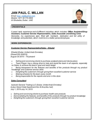 1
JAN PAUL C. MILLAN
Email: laup_naj@yahoo.com
Mobile: +971 50 770 2604
Al Ghubaiba, Dubai , UAE
CREDENTIALS
5 years’ work experience and of different industries, which includes: Office Assistant/Shop
Assistant, Customer Service Representative, Sales Associate and Dining Crew
Generally, my experiences were filled with hardwork, dedication and full utility of
knowledge and potentials, which mold me to a better person/employee.
WORK EXPERIENCES
Customer Service Representative/Sales - Etisalat
Etisalat (Dubai, United Arab Emirates)
(Sharaf DG GGICO)
August 30 2015 – Till present
o Selling and convincing clients to purchase postpaid plans and device plans
o Team Player- has a strong drive to help and assist the team in all aspects, especially
on Sales, to achieve the team’s goal and reach target
o Being transparent for the features and benefits of the products through my product
knowledge and customer service skills
o Delighting the customer’s through giving them excellent customer service
o Making schedule for the team every month
o Being responsible for the reports and error in the store
Sales Consultant
Isukoshi General Trading LLC (Dubai, United Arab Emirates)
(Lotus Grand Hotel Apartment Hor Al Anz,Abu hail)
July 1, 2015-July 14, 2015
o Selling and convincing clients to purchase health care products
o Demonstrating the features and benefits of the products through my product knowledge
o Delighting the customer’s through giving them excellent customer service
 