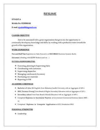 RESUME
SIYAD.T.A
Mobile No: 9539396162
E-mail: siyadta000@gmail.com
CAREER OBJECTIVE
Aim to be associated with a great organization that gives me the opportunity to
continually develop my knowledge and skills, by working with a productive team towards the
growth of the organization.
WORK EXPERIENCE
Two and Half Year Experience as Sales Executive at SECUMAX Electronic Systems Kochi.
(Secumax isDealing with CCTV Products and etc…)
DUTIES & RESPONSIBILITIES:
 Executing, planning & Supervising Sales
 Coordinating with customers
 Supervising dispatches
 Managing warehouse & Inventory
 Purchasing raw materials
 Reporting to GM
ACADEMIC CHRONICLE
 Bachelor of Arts (BA English) from Mahatma Gandhi University with an Aggregate of (60%)
 HSC [Science Group] from Board of Higher Secondary Education with an Aggregate of (52%)
 Secondary school from State Board of Kerala Education with an Aggregate of (60%)
 Completed Diploma in Secretarial Practice at Government Commercial Institute, Kaloor 2009 –
11
 Completed Diploma in Computer Application at LCC, Ernakulum 2012
PERSONAL STRENGTHS
 Leadership
 