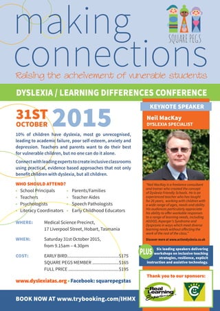 DYSLEXIA / LEARNING DIFFERENCES CONFERENCE
31ST
OCTOBER 2015
making
connections
SQUAREPEGS
Raising the acheivement of vunerable students
10% of children have dyslexia, most go unrecognised,
leading to academic failure, poor self-esteem, anxiety and
depression. Teachers and parents want to do their best
for vulnerable children, but no one can do it alone.
Connectwithleadingexpertstocreateinclusiveclassrooms
using practical, evidence based approaches that not only
benefit children with dyslexia, but all children.
WHO SHOULD ATTEND?
•	 School Principals	 •	 Parents/Families
•	 Teachers	 •	 Teacher Aides
•	 Psychologists	 •	 Speech Pathologists
•	 Literacy Coordinators	 •	 Early Childhood Educators
WHERE: 	 Medical Science Precinct,
	 17 Liverpool Street, Hobart, Tasmania
WHEN: 	 Saturday 31st October 2015,
	 from 9.15am – 4.30pm
COST:	 EARLY BIRD...........................................$175
	 SQUARE PEGS MEMBER ......................$165
	 FULL PRICE...........................................$195
www.dyslexiatas.org•Facebook:squarepegstas
BOOK NOW AT www.trybooking.com/IHMX
Neil MacKay
DYSLEXIA SPECIALIST
“Neil MacKay is a freelance consultant
and trainer who created the concept
of Dyslexia Friendly Schools. He is an
experienced teacher who has taught
for 26 years, working with children with
a wide range of ages, needs and ability.
His audiences particularly appreciate
his ability to offer workable responses
to a range of learning needs, including
AD(H)D, Asperger’s Syndrome and
Dyspraxia in ways which meet diverse
learning needs without affecting the
work of the rest of the class.”
Discover more at www.actiondyslexia.co.uk
KEYNOTE SPEAKER
Six leading speakers delivering
workshops on inclusive teaching
strategies, resilience, explicit
instruction and assistive technology.
Thank you to our sponsors:
 