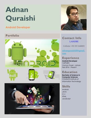 Adnan
Quraishi
Android Developer
Contact Info
LAHORE
Cellular: +92 333 1648001
adnanquraishi00@gmail.
com
Experience
Android Developer
VoIPMEN
Century Tower , Lahore
Feb 2016 - Present
Education
Bachelor of Science in
Computer Sciences
COMSATS Institute of
Information Technology
Skills
Android
JAVA
C++
HTML
JavaScript
Portfolio
 