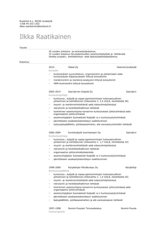 Ruokotie 6 c, 40250 Jyväskylä
+358 44 333 1352
ilkka.raatikainen@kotikone.fi
Ilkka Raatikainen
Tausta
20 vuoden johtamis- ja esimiestyökokemus.
10 vuoden kokemus terveydenhuollon asiantuntijatyöstä ja -tehtävistä.
Vankka projekti-, kehittämistyö- sekä laatutyöskentelykokemus.
Kokemus
2015- Odeal Oy Helsinki/Jyväskylä
Konsultti
• kuntoutuksen suunnitteluun, organisointiin ja johtamiseen sekä
kuntoutuksen kilpailutukseen liittyvä konsultointi
• markkinointiin ja markkina-analyysiin liittyvä konsultointi
• HRM-toimintoihin liittyvä konsultointi
2005–2014 Saarijärven Kylpylä Oy Saarijärvi
Kuntoutusjohtaja
• kuntoutus-, kylpylä ja vapaa-ajantoimintojen tulosvastuullinen
johtaminen ja kehittäminen (liikevaihto n. 2,4 milj.€, henkilöstöä 30)
• myynti- ja markkinointitehtävät sekä sidosryhmäyhteistyö
• rekrytointi ja henkilöstöhallinnon tehtävät
• toimiminen asiantuntijana konsernin kuntoutuksen johtoryhmässä sekä
organisaation johtoryhmässä
• asiantuntijajäsen Suomalaiset Kylpylät ry:n kuntoutustyöryhmässä
• päivittäiseen asiakastyöskentelyyn osallistuminen
• työsuojelupäällikön, potilasasiamiehen, atk-varavastuuhenkilön tehtävät
2000–2004 Kuntokylpylä Summassaari Oy Saarijärvi
Kuntoutusjohtaja
• kuntoutus-, kylpylä ja vapaa-ajantoimintojen tulosvastuullinen
johtaminen ja kehittäminen (liikevaihto n. 1,7 milj.€, henkilöstöä 24)
• myynti- ja markkinointitehtävät sekä sidosryhmäyhteistyö
• rekrytointi ja henkilöstöhallinnon tehtävät
• organisaation johtoryhmätyöskentely
• asiantuntijajäsen Suomalaiset Kylpylät ry:n kuntoutustyöryhmässä
• päivittäiseen asiakastyöskentelyyn osallistuminen
1998–2000 Karjalohjan Päiväkumpu Oy Karjalohja
Kuntoutuspäällikkö
• kuntoutus-, kylpylä ja vapaa-ajantoimintojen tulosvastuullinen
johtaminen ja kehittäminen (liikevaihto n. 1,4 milj.€, henkilöstöä 20)
• myynti- ja markkinointitehtävät sekä sidosryhmäyhteistyö
• rekrytointi ja henkilöstöhallinnon tehtävät
• toimiminen asiantuntijana konsernin kuntoutuksen johtoryhmässä sekä
organisaation johtoryhmässä
• asiantuntijajäsen Suomalaiset Kylpylät ry:n kuntoutustyöryhmässä
• päivittäiseen asiakastyöskentelyyn osallistuminen
• laatupäällikön, potilasasiamiehen ja atk-varavastaavan tehtävät
1997–1998 Nummi-Pusulan Terveyskeskus Nummi-Pusula
Fysioterapeutti
 