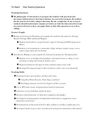 Tim Muehl Vitae Teaching Experience
Teaching Statement
My philosophy of education is to prepare the student with practical and
necessary information to develop academic success and to prepare the student
for the next level of their college education. By the completion of my course(s)
students should understand complex activities on both the theoretical level and
on a practical level so they can apply them to their life experiences as well as
college.
Courses Taught
Biology and Anatomy & Physiology pre-requisites for students with majors in: Nursing,
Physical Therapy, EMT and Dental Hygiene
Students that had been accepted in their major in: Nursing and EMT programs at
Edison
Students were preparing in a community college setting to transfer science course
work to major university’s in Florida
Introductory Biology as a pre-requisite for Anatomy for prospective Nursing students
Students were recent high school graduates who had not been to college or were
returning to college after being in another career
Prepared students for the rigors of their academic major course work
Developed learning strategies to allow students to achieve success academically
Teaching Skills
Preparing lectures, presentations, activities and exams
Using PowerPoint, Keynote, Word, Pages, and Excel
Developing summary exercises for chapters and key concepts
Use of PPT, white board, and promethean board for instruction
Laboratory set up, facilitation and break down
Inventory and maintenance of laboratory equipment and supplies
Development and preparation of independent laboratories to supplement course
laboratories and lectures
Demonstrations on the practical level to allow students to visualize complex processes
Developed website to post course materials and communicate information with students 
 