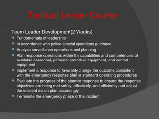 Tactical Leader Course
 Team Leader Development(2 Weeks)
 Fundamentals of leadership
 In accordance with police special operations guidnace
 Analyze surveillance operations and planning
 Plan response operations within the capabilities and competencies of
available personnel, personal protective equipment, and control
equipment
 Implement a response to favorably change the outcome consistent
with the emergency response plan or standard operating procedures
 Evaluate the progress of the planned response to ensure the response
objectives are being met safely, effectively, and efficiently and adjust
the incident action plan accordingly
 Terminate the emergency phase of the incident
 