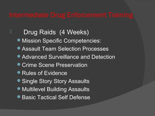 Intermediate Drug Enforcement Training
 Drug Raids (4 Weeks)
Mission Specific Competencies:
Assault Team Selection Processes
Advanced Surveillance and Detection
Crime Scene Preservation
Rules of Evidence
Single Story Story Assaults
Multilevel Building Assaults
Basic Tactical Self Defense
 