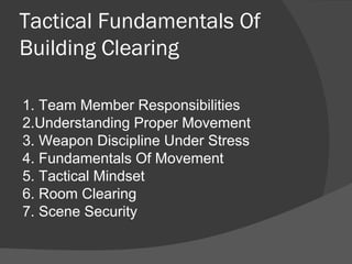 Tactical Fundamentals Of
Building Clearing
1. Team Member Responsibilities
2.Understanding Proper Movement
3. Weapon Discipline Under Stress
4. Fundamentals Of Movement
5. Tactical Mindset
6. Room Clearing
7. Scene Security
 