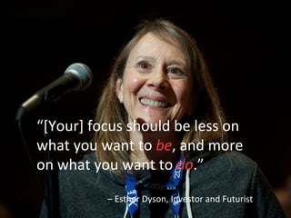 “[Your]	
  focus	
  should	
  be	
  less	
  on	
  
what	
  you	
  want	
  to	
  be,	
  and	
  more	
  
on	
  what	
  you	
  want	
  to	
  do.”	
  	
  
	
  
–	
  Esther	
  Dyson,	
  Investor	
  and	
  Futurist	
  
 