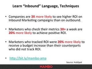 •  Companies	
  are	
  3X	
  more	
  likely	
  to	
  see	
  higher	
  ROI	
  on	
  
Inbound	
  MarkeSng	
  campaigns	
  than	
  on	
  outbound.	
  	
  
•  Marketers	
  who	
  check	
  their	
  metrics	
  3X+	
  a	
  week	
  are	
  
20%	
  more	
  likely	
  to	
  achieve	
  posiSve	
  ROI.	
  	
  
•  Marketers	
  who	
  tracked	
  ROI	
  were	
  20%	
  more	
  likely	
  to	
  
receive	
  a	
  budget	
  increase	
  than	
  their	
  counterparts	
  
who	
  did	
  not	
  track	
  ROI.	
  	
  
•  	
  h`p://bit.ly/mambo-­‐ama	
  
Learn	
  “Inbound”	
  Language,	
  Techniques	
  
Source:	
  HubSpot	
  	
  
 