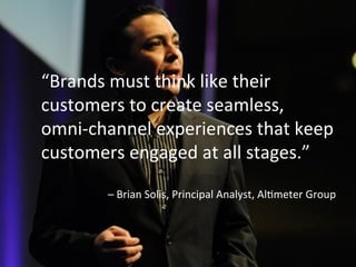 “Brands	
  must	
  think	
  like	
  their	
  
customers	
  to	
  create	
  seamless,	
  	
  
omni-­‐channel	
  experiences	
  that	
  keep	
  
customers	
  engaged	
  at	
  all	
  stages.”	
  	
  
	
  
–	
  Brian	
  Solis,	
  Principal	
  Analyst,	
  AlSmeter	
  Group	
  	
  
 