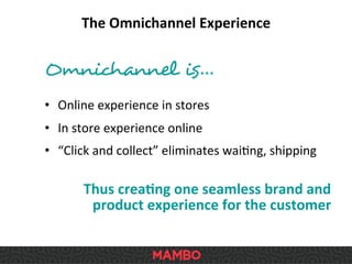 Omnichannel is…	
  
	
  
•  Online	
  experience	
  in	
  stores	
  
•  In	
  store	
  experience	
  online	
  
•  “Click	
  and	
  collect”	
  eliminates	
  waiSng,	
  shipping	
  
Thus	
  crea9ng	
  one	
  seamless	
  brand	
  and	
  
product	
  experience	
  for	
  the	
  customer	
  
The	
  Omnichannel	
  Experience	
  
 