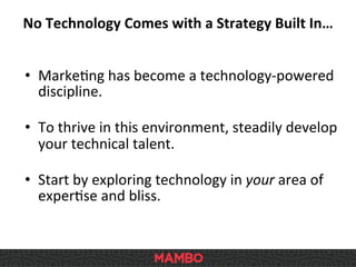 No	
  Technology	
  Comes	
  with	
  a	
  Strategy	
  Built	
  In…	
  
•  MarkeSng	
  has	
  become	
  a	
  technology-­‐powered	
  
discipline.	
  
	
  
•  To	
  thrive	
  in	
  this	
  environment,	
  steadily	
  develop	
  
your	
  technical	
  talent.	
  
	
  
•  Start	
  by	
  exploring	
  technology	
  in	
  your	
  area	
  of	
  
experSse	
  and	
  bliss.	
  
 