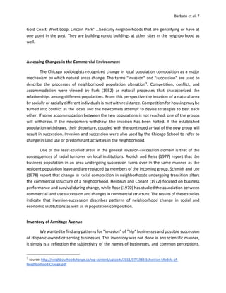 Barbato et al. 7
Gold Coast, West Loop, Lincoln Park” …basically neighborhoods that are gentrifying or have at
one point in the past. They are building condo buildings at other sites in the neighborhood as
well.
Assessing Changes in the Commercial Environment
The Chicago sociologists recognized change in local population composition as a major
mechanism by which natural areas change. The terms "invasion" and "succession” are used to
describe the processes of neighborhood population alteration3. Competition, conflict, and
accommodation were viewed by Park (1952) as natural processes that characterized the
relationships among different populations. From this perspective the invasion of a natural area
by socially or racially different individuals is met with resistance. Competition for housing may be
turned into conflict as the locals and the newcomers attempt to devise strategies to best each
other. If some accommodation between the two populations is not reached, one of the groups
will withdraw. If the newcomers withdraw, the invasion has been halted. If the established
population withdraws, their departure, coupled with the continued arrival of the new group will
result in succession. Invasion and succession were also used by the Chicago School to refer to
change in land use or predominant activities in the neighborhood.
One of the least-studied areas in the general invasion-succession domain is that of the
consequences of racial turnover on local institutions. Aldrich and Reiss (1977) report that the
business population in an area undergoing succession turns over in the same manner as the
resident population leave and are replaced by members of the incoming group. Schmidt and Lee
(1978) report that change in racial composition in neighborhoods undergoing transition alters
the commercial structure of a neighborhood. Heilbrun and Conant (1972) focused on business
performance and survival during change, while Rose (1970) has studied the association between
commercial land use succession and changes in commercial structure. The results of these studies
indicate that invasion-succession describes patterns of neighborhood change in social and
economic institutions as well as in population composition.
Inventory of Armitage Avenue
We wanted to find any patterns for “invasion” of “hip” businesses and possible succession
of Hispanic-owned or serving businesses. This inventory was not done in any scientific manner,
it simply is a reflection the subjectivity of the names of businesses, and common perceptions.
3
source: http://neighbourhoodchange.ca/wp-content/uploads/2011/07/1983-Schwirian-Models-of-
Neighborhood-Change.pdf
 
