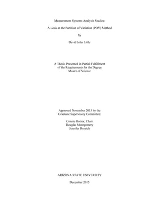 Measurement Systems Analysis Studies:
A Look at the Partition of Variation (POV) Method
by
David John Little
A Thesis Presented in Partial Fulfillment
of the Requirements for the Degree
Master of Science
Approved November 2015 by the
Graduate Supervisory Committee:
Connie Borror, Chair
Douglas Montgomery
Jennifer Broatch
ARIZONA STATE UNIVERSITY
December 2015
 