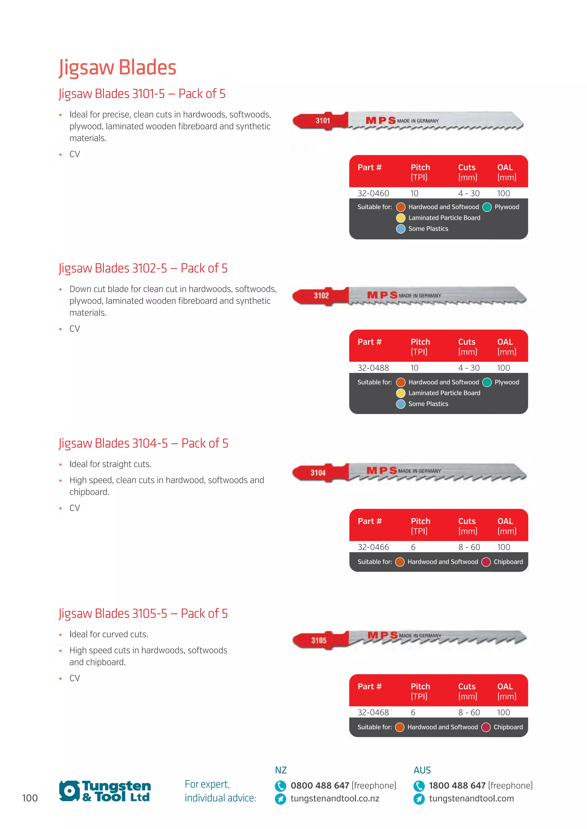 100
For expert,
individual advice:
NZ
0800 488 647 (freephone)
tungstenandtool.co.nz
AUS
1800 488 647 (freephone)
tungstenandtool.com
Jigsaw Blades
Jigsaw Blades 3101-5 — Pack of 5
•	 Ideal for precise, clean cuts in hardwoods, softwoods,
plywood, laminated wooden fibreboard and synthetic
materials.
•	 CV
Part # Pitch
(TPI)
Cuts
(mm)
OAL
(mm)
32-0460 10 4 - 30 100
Suitable for:	   Hardwood and Softwood   Plywood 
	   Laminated Particle Board  
	   Some Plastics
Jigsaw Blades 3102-5 — Pack of 5
•	 Down cut blade for clean cut in hardwoods, softwoods,
plywood, laminated wooden fibreboard and synthetic
materials.
•	 CV
Part # Pitch
(TPI)
Cuts
(mm)
OAL
(mm)
32-0488 10 4 - 30 100
Suitable for:	   Hardwood and Softwood   Plywood 
	   Laminated Particle Board  
	   Some Plastics
Jigsaw Blades 3104-5 — Pack of 5
•	 Ideal for straight cuts.
•	 High speed, clean cuts in hardwood, softwoods and
chipboard.
•	 CV
Part # Pitch
(TPI)
Cuts
(mm)
OAL
(mm)
32-0466 6 8 - 60 100
Suitable for:    Hardwood and Softwood   Chipboard
Jigsaw Blades 3105-5 — Pack of 5
•	 Ideal for curved cuts.
•	 High speed cuts in hardwoods, softwoods
and chipboard.
•	 CV
Part # Pitch
(TPI)
Cuts
(mm)
OAL
(mm)
32-0468 6 8 - 60 100
Suitable for:    Hardwood and Softwood   Chipboard
 