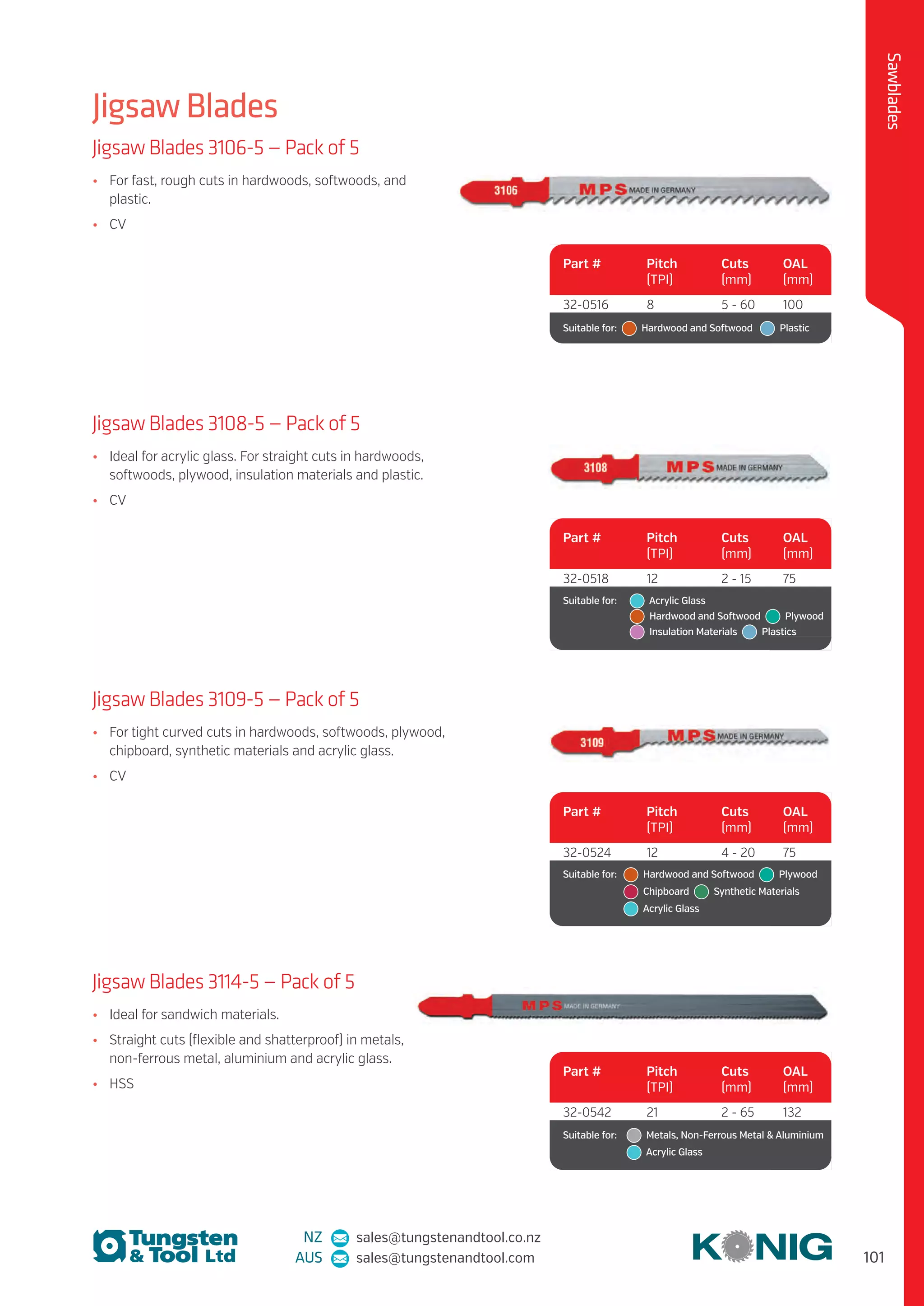 101
Sawblades
NZ sales@tungstenandtool.co.nz
AUS sales@tungstenandtool.com
Jigsaw Blades
Jigsaw Blades 3106-5 — Pack of 5
•	 For fast, rough cuts in hardwoods, softwoods, and
plastic.
•	 CV
Part # Pitch
(TPI)
Cuts
(mm)
OAL
(mm)
32-0516 8 5 - 60 100
Suitable for:    Hardwood and Softwood    Plastic
Jigsaw Blades 3108-5 — Pack of 5
•	 Ideal for acrylic glass. For straight cuts in hardwoods,
softwoods, plywood, insulation materials and plastic.
•	 CV
Part # Pitch
(TPI)
Cuts
(mm)
OAL
(mm)
32-0518 12 2 - 15 75
Suitable for:	   Acrylic Glass 
	   Hardwood and Softwood   Plywood 
	   Insulation Materials   Plastics
Jigsaw Blades 3109-5 — Pack of 5
•	 For tight curved cuts in hardwoods, softwoods, plywood,
chipboard, synthetic materials and acrylic glass.
•	 CV
Part # Pitch
(TPI)
Cuts
(mm)
OAL
(mm)
32-0524 12 4 - 20 75
Suitable for:	   Hardwood and Softwood   Plywood 
	  Chipboard    Synthetic Materials 
	   Acrylic Glass
Jigsaw Blades 3114-5 — Pack of 5
•	 Ideal for sandwich materials.
•	 Straight cuts (flexible and shatterproof) in metals,
non-ferrous metal, aluminium and acrylic glass.
•	 HSS
Part # Pitch
(TPI)
Cuts
(mm)
OAL
(mm)
32-0542 21 2 - 65 132
Suitable for:	   Metals, Non-Ferrous Metal  Aluminium 
	   Acrylic Glass
 