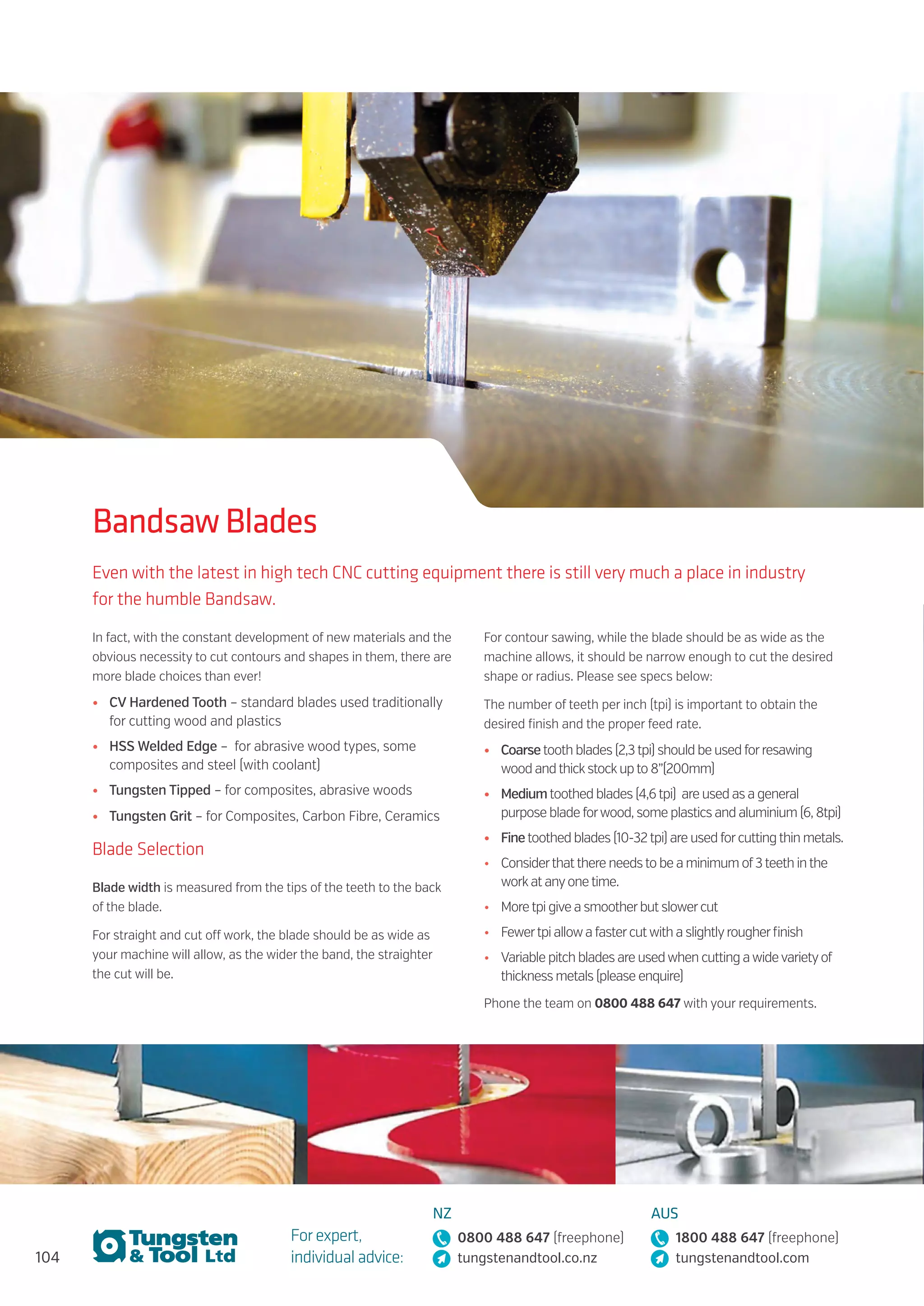 104
For expert,
individual advice:
NZ
0800 488 647 (freephone)
tungstenandtool.co.nz
AUS
1800 488 647 (freephone)
tungstenandtool.com
Bandsaw Blades
Even with the latest in high tech CNC cutting equipment there is still very much a place in industry
for the humble Bandsaw.
In fact, with the constant development of new materials and the
obvious necessity to cut contours and shapes in them, there are
more blade choices than ever!
•	 CV Hardened Tooth – standard blades used traditionally
for cutting wood and plastics
•	 HSS Welded Edge – for abrasive wood types, some
composites and steel (with coolant)
•	 Tungsten Tipped – for composites, abrasive woods
•	 Tungsten Grit – for Composites, Carbon Fibre, Ceramics
Blade Selection
Blade width is measured from the tips of the teeth to the back
of the blade.
For straight and cut off work, the blade should be as wide as
your machine will allow, as the wider the band, the straighter
the cut will be.
For contour sawing, while the blade should be as wide as the
machine allows, it should be narrow enough to cut the desired
shape or radius. Please see specs below:
The number of teeth per inch (tpi) is important to obtain the
desired finish and the proper feed rate.
•	 Coarsetooth blades (2,3tpi) should be used forresawing
wood andthickstockupto 8”(200mm)
•	 Mediumtoothed blades (4,6tpi) are used as a general
purpose blade forwood, some plastics and aluminium (6, 8tpi)
•	 Finetoothed blades (10-32tpi) are used forcuttingthin metals.
•	 Considerthatthere needsto be a minimum of3teeth inthe
workat anyonetime.
•	 Moretpi give a smootherbut slowercut
•	 Fewertpi allowa fastercutwith a slightlyrougherfinish
•	 Variable pitch blades are usedwhen cutting awidevarietyof
thickness metals (please enquire)
Phone the team on 0800 488 647 with your requirements.
 