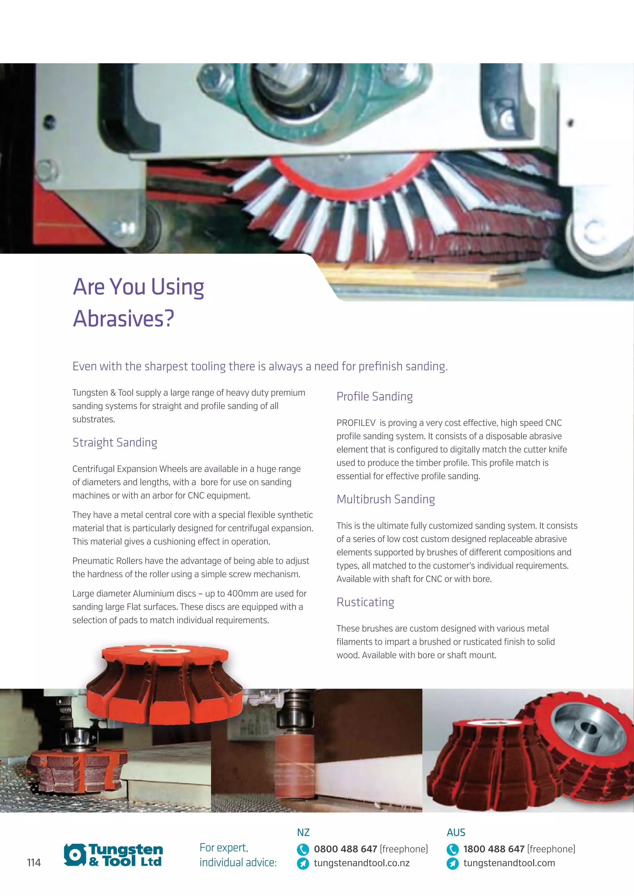 114
For expert,
individual advice:
NZ
0800 488 647 (freephone)
tungstenandtool.co.nz
AUS
1800 488 647 (freephone)
tungstenandtool.com
Are You Using
Abrasives?
Even with the sharpest tooling there is always a need for prefinish sanding.
Tungsten  Tool supply a large range of heavy duty premium
sanding systems for straight and profile sanding of all
substrates.
Straight Sanding
Centrifugal Expansion Wheels are available in a huge range
of diameters and lengths, with a bore for use on sanding
machines or with an arbor for CNC equipment.
They have a metal central core with a special flexible synthetic
material that is particularly designed for centrifugal expansion.
This material gives a cushioning effect in operation.
Pneumatic Rollers have the advantage of being able to adjust
the hardness of the roller using a simple screw mechanism.
Large diameter Aluminium discs – up to 400mm are used for
sanding large Flat surfaces. These discs are equipped with a
selection of pads to match individual requirements.
Profile Sanding
PROFILEV is proving a very cost effective, high speed CNC
profile sanding system. It consists of a disposable abrasive
element that is configured to digitally match the cutter knife
used to produce the timber profile. This profile match is
essential for effective profile sanding.
Multibrush Sanding
This is the ultimate fully customized sanding system. It consists
of a series of low cost custom designed replaceable abrasive
elements supported by brushes of different compositions and
types, all matched to the customer’s individual requirements.
Available with shaft for CNC or with bore.
Rusticating
These brushes are custom designed with various metal
filaments to impart a brushed or rusticated finish to solid
wood. Available with bore or shaft mount.
 
