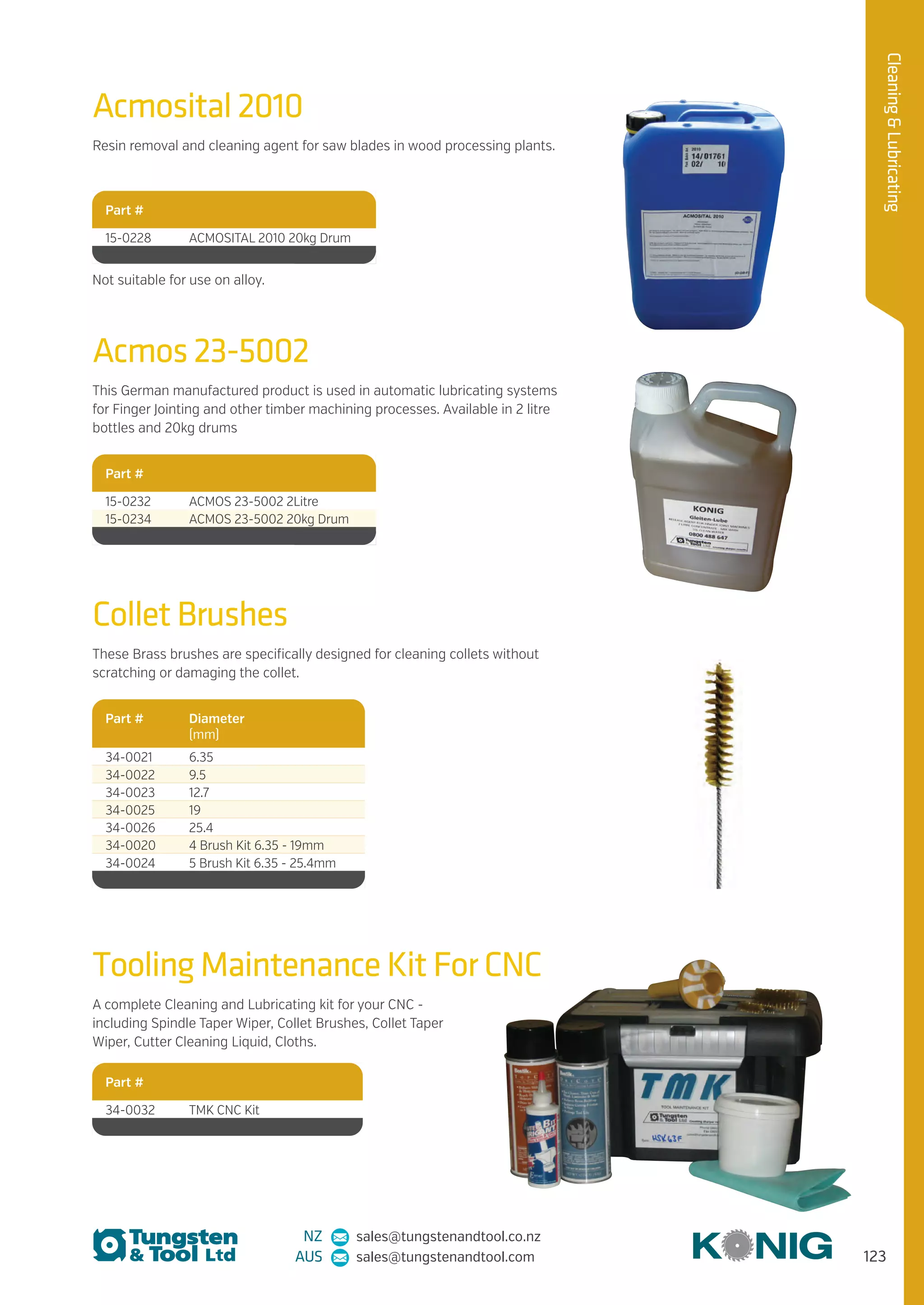 123
CleaningLubricating
NZ sales@tungstenandtool.co.nz
AUS sales@tungstenandtool.com
Acmosital 2010
Resin removal and cleaning agent for saw blades in wood processing plants.
Part #
15-0228 ACMOSITAL 2010 20kg Drum
Tooling Maintenance Kit For CNC
A complete Cleaning and Lubricating kit for your CNC -
including Spindle Taper Wiper, Collet Brushes, Collet Taper
Wiper, Cutter Cleaning Liquid, Cloths.
Part #
34-0032 TMK CNC Kit
Acmos 23-5002
This German manufactured product is used in automatic lubricating systems
for Finger Jointing and other timber machining processes. Available in 2 litre
bottles and 20kg drums
Part #
15-0232 ACMOS 23-5002 2Litre
15-0234 ACMOS 23-5002 20kg Drum
Collet Brushes
These Brass brushes are specifically designed for cleaning collets without
scratching or damaging the collet.
Part # Diameter
(mm)
34-0021 6.35
34-0022 9.5
34-0023 12.7
34-0025 19
34-0026 25.4
34-0020 4 Brush Kit 6.35 - 19mm
34-0024 5 Brush Kit 6.35 - 25.4mm
Not suitable for use on alloy.
 