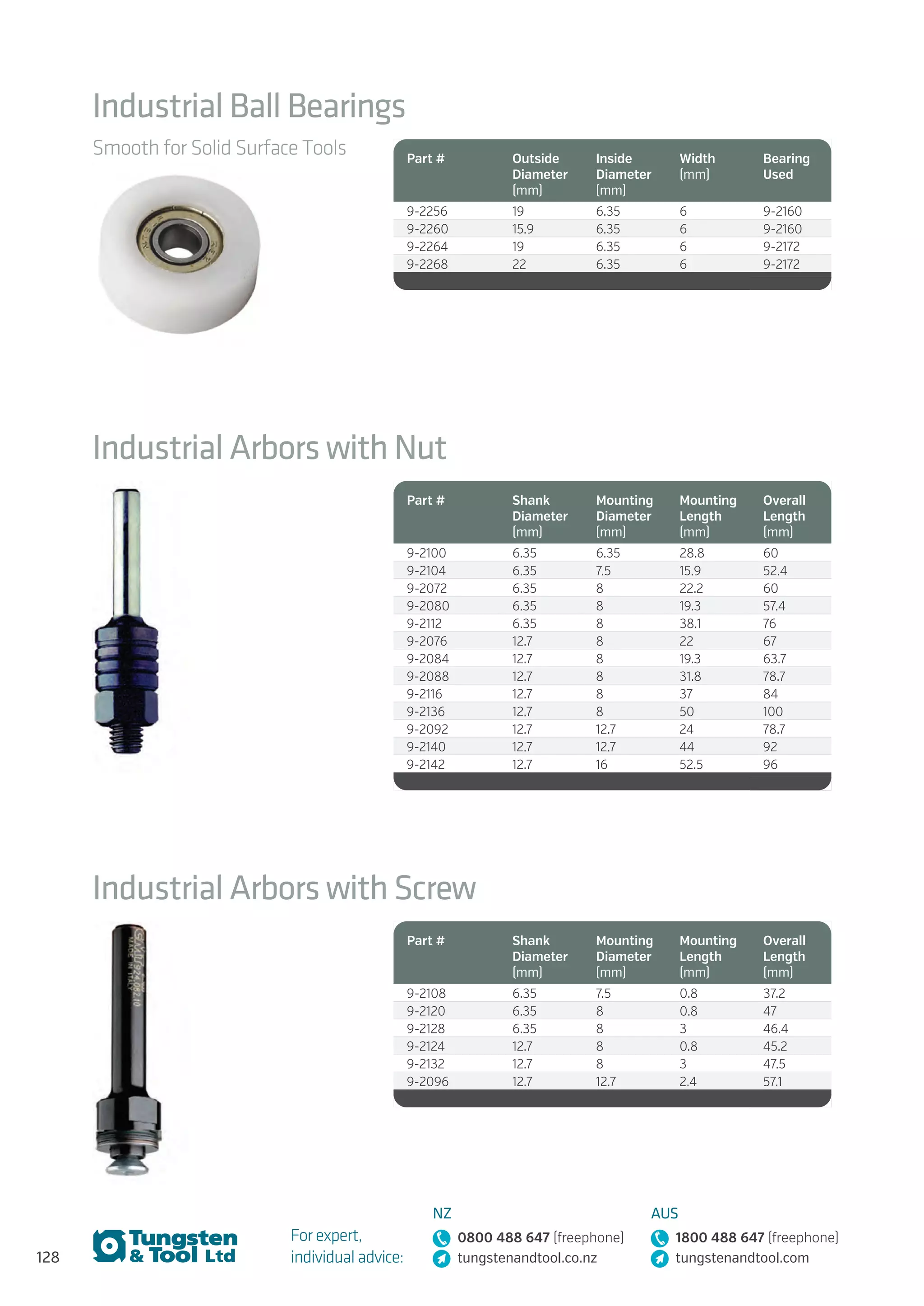 128
For expert,
individual advice:
NZ
0800 488 647 (freephone)
tungstenandtool.co.nz
AUS
1800 488 647 (freephone)
tungstenandtool.com
Industrial Ball Bearings
Smooth for Solid Surface Tools Part # Outside
Diameter
(mm)
Inside
Diameter
(mm)
Width
(mm)
Bearing
Used
9-2256 19 6.35 6 9-2160
9-2260 15.9 6.35 6 9-2160
9-2264 19 6.35 6 9-2172
9-2268 22 6.35 6 9-2172
Industrial Arbors with Nut
Part # Shank
Diameter
(mm)
Mounting
Diameter
(mm)
Mounting
Length
(mm)
Overall
Length
(mm)
9-2100 6.35 6.35 28.8 60
9-2104 6.35 7.5 15.9 52.4
9-2072 6.35 8 22.2 60
9-2080 6.35 8 19.3 57.4
9-2112 6.35 8 38.1 76
9-2076 12.7 8 22 67
9-2084 12.7 8 19.3 63.7
9-2088 12.7 8 31.8 78.7
9-2116 12.7 8 37 84
9-2136 12.7 8 50 100
9-2092 12.7 12.7 24 78.7
9-2140 12.7 12.7 44 92
9-2142 12.7 16 52.5 96
Industrial Arbors with Screw
Part # Shank
Diameter
(mm)
Mounting
Diameter
(mm)
Mounting
Length
(mm)
Overall
Length
(mm)
9-2108 6.35 7.5 0.8 37.2
9-2120 6.35 8 0.8 47
9-2128 6.35 8 3 46.4
9-2124 12.7 8 0.8 45.2
9-2132 12.7 8 3 47.5
9-2096 12.7 12.7 2.4 57.1
 