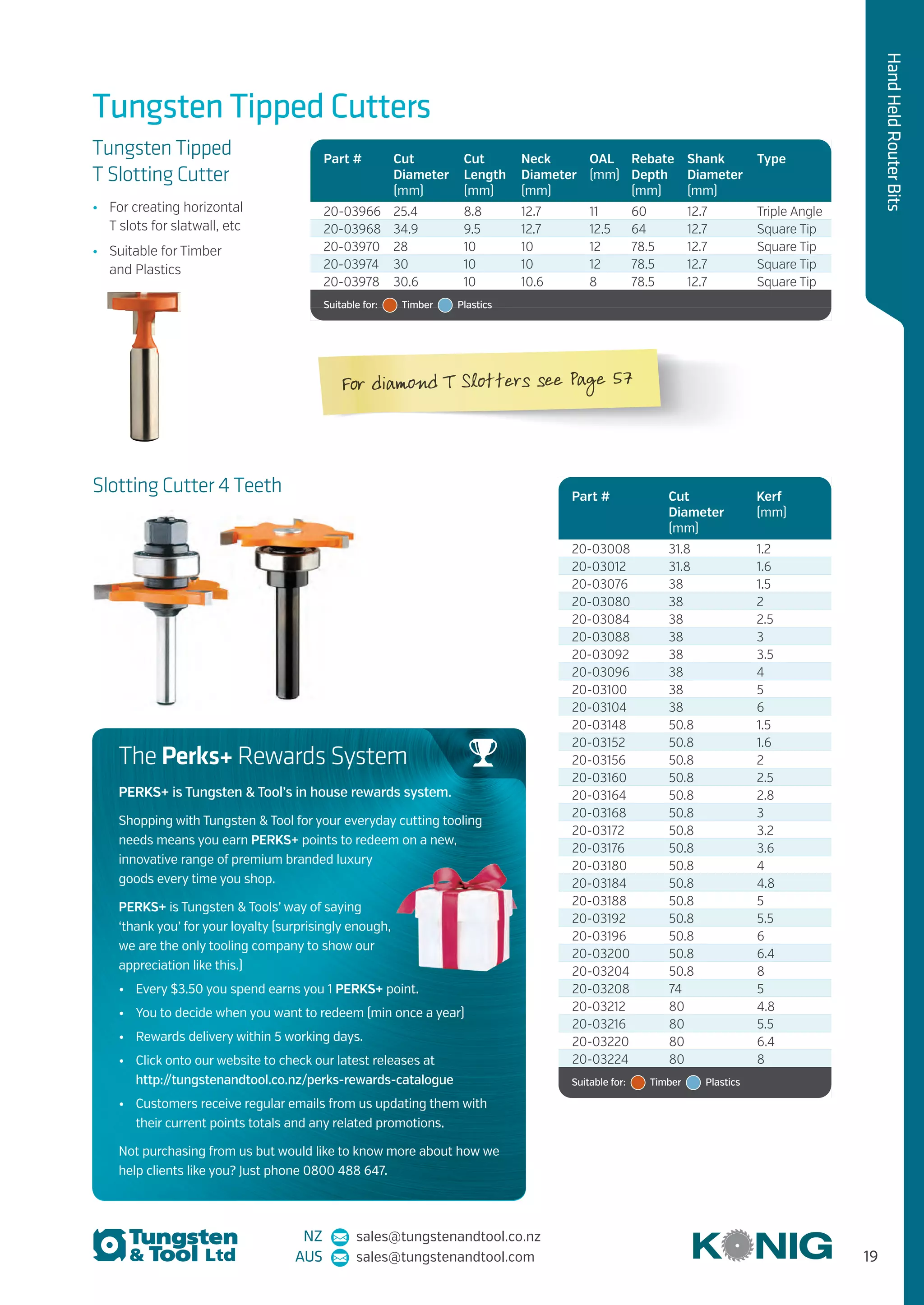 NZ sales@tungstenandtool.co.nz
AUS sales@tungstenandtool.com 19
HandHeldRouterBits
Part # Cut
Diameter
(mm)
Cut
Length
(mm)
Neck
Diameter
(mm)
OAL
(mm)
Rebate
Depth
(mm)
Shank
Diameter
(mm)
Type
20-03966 25.4 8.8 12.7 11 60 12.7 Triple Angle
20-03968 34.9 9.5 12.7 12.5 64 12.7 Square Tip
20-03970 28 10 10 12 78.5 12.7 Square Tip
20-03974 30 10 10 12 78.5 12.7 Square Tip
20-03978 30.6 10 10.6 8 78.5 12.7 Square Tip
Suitable for:   Timber   Plastics
Tungsten Tipped Cutters
Tungsten Tipped
T Slotting Cutter
•	 For creating horizontal
T slots for slatwall, etc
•	 Suitable for Timber
and Plastics
Part # Cut
Diameter
(mm)
Kerf
(mm)
20-03008 31.8 1.2
20-03012 31.8 1.6
20-03076 38 1.5
20-03080 38 2
20-03084 38 2.5
20-03088 38 3
20-03092 38 3.5
20-03096 38 4
20-03100 38 5
20-03104 38 6
20-03148 50.8 1.5
20-03152 50.8 1.6
20-03156 50.8 2
20-03160 50.8 2.5
20-03164 50.8 2.8
20-03168 50.8 3
20-03172 50.8 3.2
20-03176 50.8 3.6
20-03180 50.8 4
20-03184 50.8 4.8
20-03188 50.8 5
20-03192 50.8 5.5
20-03196 50.8 6
20-03200 50.8 6.4
20-03204 50.8 8
20-03208 74 5
20-03212 80 4.8
20-03216 80 5.5
20-03220 80 6.4
20-03224 80 8
Suitable for:   Timber   Plastics
Slotting Cutter 4 Teeth
The Perks+ Rewards System
PERKS+ is Tungsten & Tool’s in house rewards system.
Shopping with Tungsten & Tool for your everyday cutting tooling
needs means you earn PERKS+ points to redeem on a new,
innovative range of premium branded luxury
goods every time you shop.
PERKS+ is Tungsten & Tools’ way of saying
‘thank you’ for your loyalty (surprisingly enough,
we are the only tooling company to show our
appreciation like this.)
•	 Every $3.50 you spend earns you 1 PERKS+ point.
•	 You to decide when you want to redeem (min once a year)
•	 Rewards delivery within 5 working days.
•	 Click onto our website to check our latest releases at
http://tungstenandtool.co.nz/perks-rewards-catalogue
•	 Customers receive regular emails from us updating them with
their current points totals and any related promotions.
Not purchasing from us but would like to know more about how we
help clients like you? Just phone 0800 488 647.
For diamond T Slotters see Page 57
 