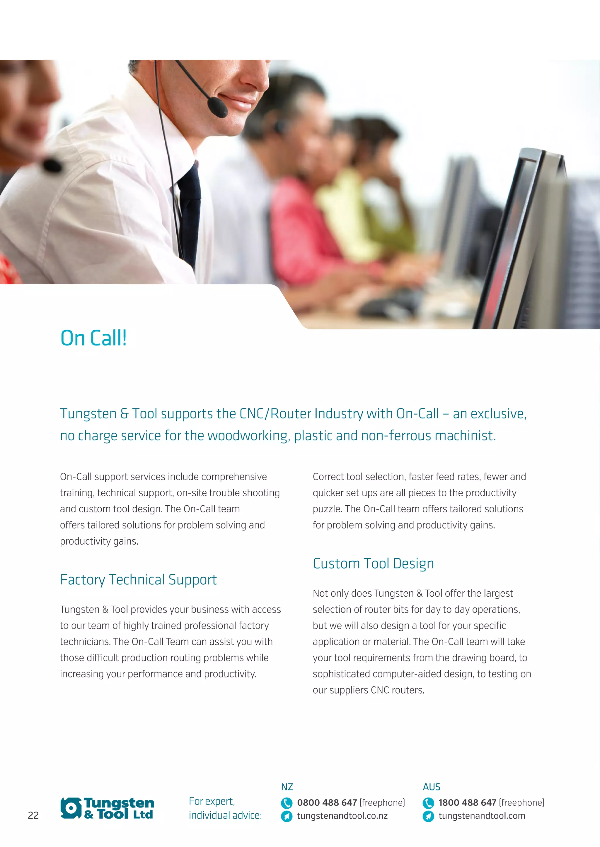 22
For expert,
individual advice:
NZ
0800 488 647 (freephone)
tungstenandtool.co.nz
AUS
1800 488 647 (freephone)
tungstenandtool.com
On Call!
Tungsten & Tool supports the CNC/Router Industry with On-Call – an exclusive,
no charge service for the woodworking, plastic and non-ferrous machinist.
On-Call support services include comprehensive
training, technical support, on-site trouble shooting
and custom tool design. The On-Call team
offers tailored solutions for problem solving and
productivity gains.
Factory Technical Support
Tungsten & Tool provides your business with access
to our team of highly trained professional factory
technicians. The On-Call Team can assist you with
those difficult production routing problems while
increasing your performance and productivity.
Correct tool selection, faster feed rates, fewer and
quicker set ups are all pieces to the productivity
puzzle. The On-Call team offers tailored solutions
for problem solving and productivity gains.
Custom Tool Design
Not only does Tungsten & Tool offer the largest
selection of router bits for day to day operations,
but we will also design a tool for your specific
application or material. The On-Call team will take
your tool requirements from the drawing board, to
sophisticated computer-aided design, to testing on
our suppliers CNC routers.
 