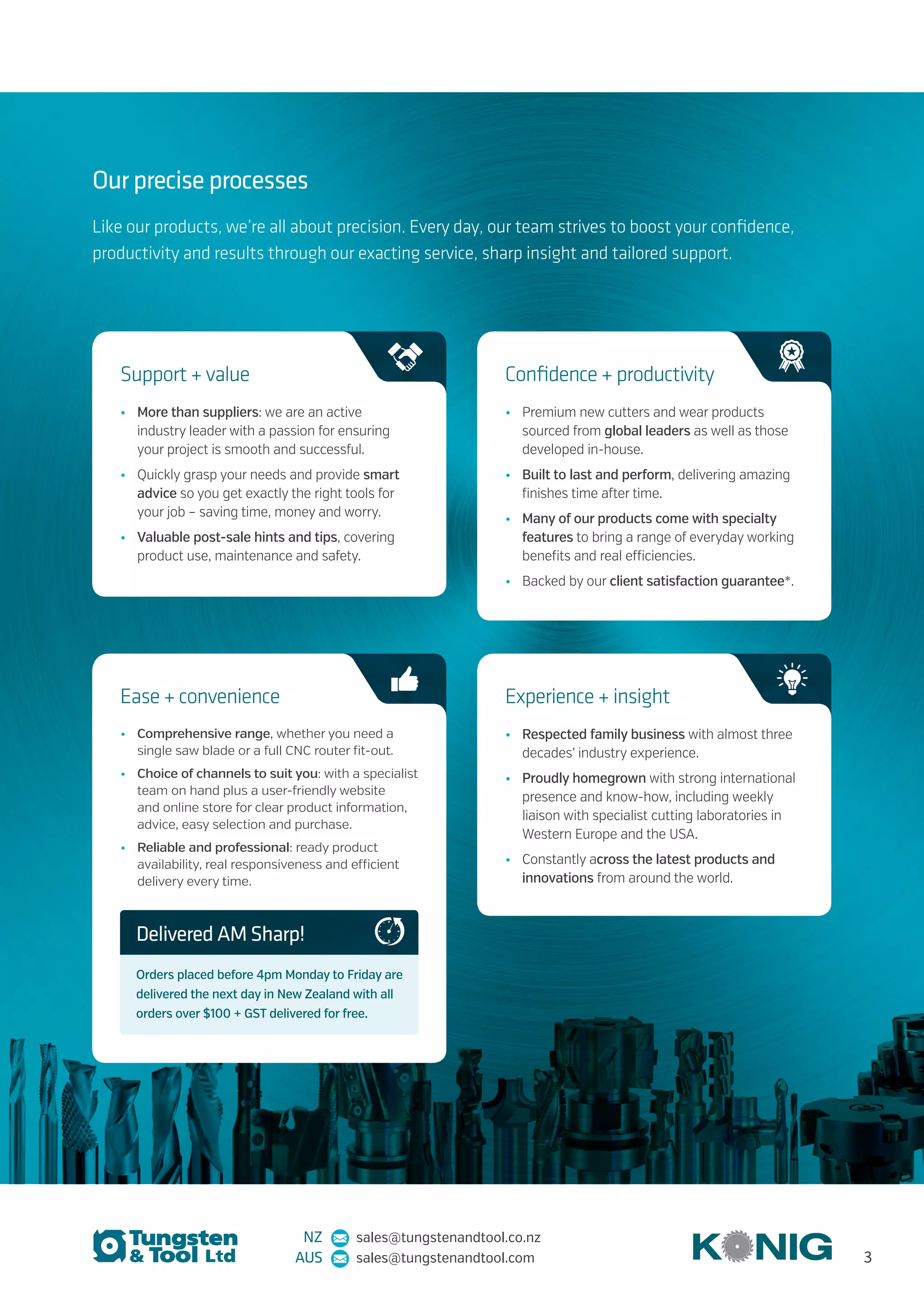 Our precise processes
Like our products, we’re all about precision. Every day, our team strives to boost your confidence,
productivity and results through our exacting service, sharp insight and tailored support.
•	 More than suppliers: we are an active
industry leader with a passion for ensuring
your project is smooth and successful.
•	 Quickly grasp your needs and provide smart
advice so you get exactly the right tools for
your job – saving time, money and worry.
•	 Valuable post-sale hints and tips, covering
product use, maintenance and safety.
Support + value
•	 Premium new cutters and wear products
sourced from global leaders as well as those
developed in-house.
•	 Built to last and perform, delivering amazing
finishes time after time.
•	 Many of our products come with specialty
features to bring a range of everyday working
benefits and real efficiencies.
•	 Backed by our client satisfaction guarantee*.
Confidence + productivity
•	 Respected family business with almost three
decades’ industry experience.
•	 Proudly homegrown with strong international
presence and know-how, including weekly
liaison with specialist cutting laboratories in
Western Europe and the USA.
•	 Constantly across the latest products and
innovations from around the world.
Experience + insight
•	 Comprehensive range, whether you need a
single saw blade or a full CNC router fit-out.
•	 Choice of channels to suit you: with a specialist
team on hand plus a user-friendly website
and online store for clear product information,
advice, easy selection and purchase.
•	 Reliable and professional: ready product
availability, real responsiveness and efficient
delivery every time.
Ease + convenience
Delivered AM Sharp!
Orders placed before 4pm Monday to Friday are
delivered the next day in New Zealand with all
orders over $100 + GST delivered for free.
NZ sales@tungstenandtool.co.nz
AUS sales@tungstenandtool.com 3
 
