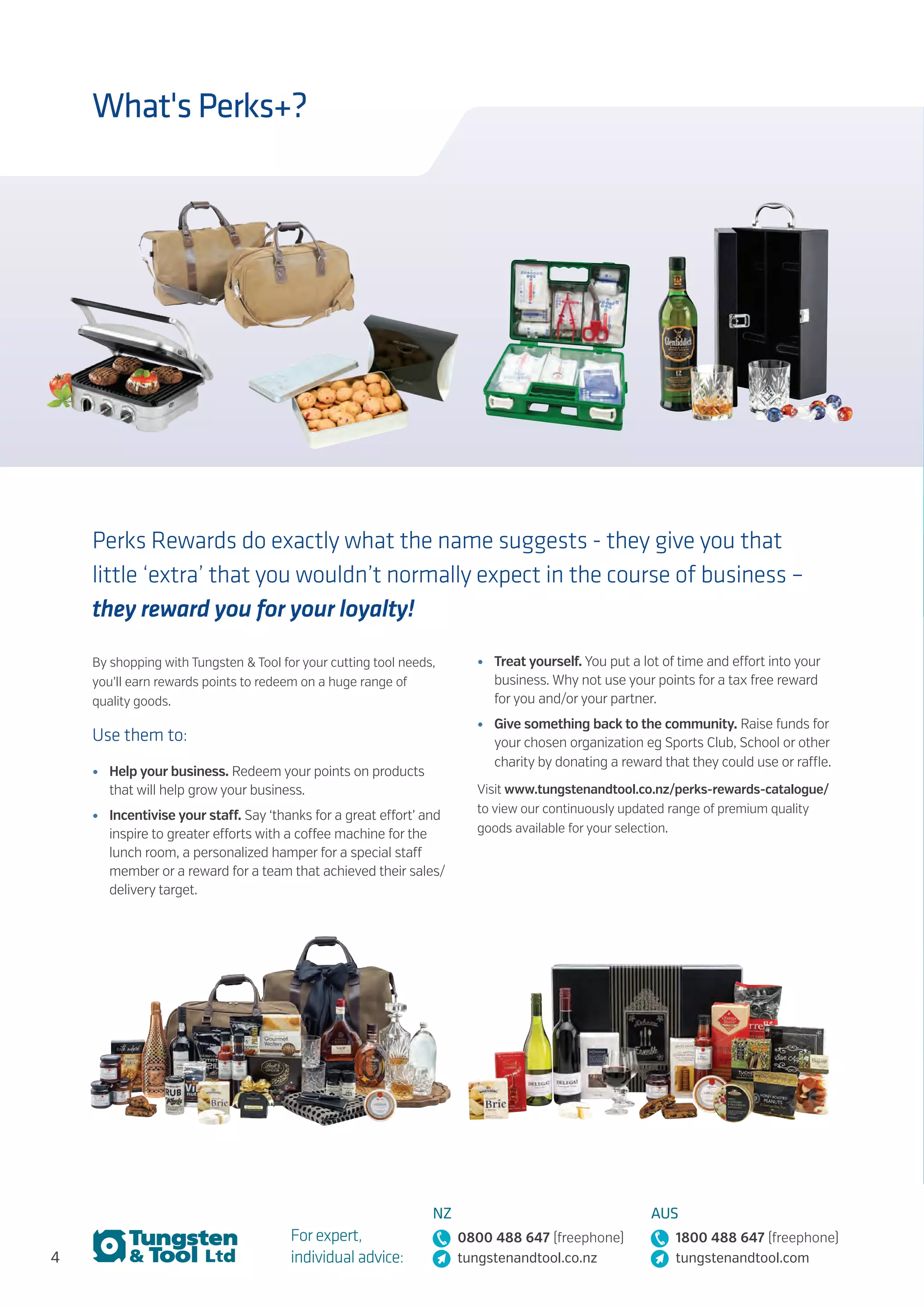 4
For expert,
individual advice:
NZ
0800 488 647 (freephone)
tungstenandtool.co.nz
AUS
1800 488 647 (freephone)
tungstenandtool.com
What's Perks+?
Perks Rewards do exactly what the name suggests - they give you that
little ‘extra’ that you wouldn’t normally expect in the course of business –
they reward you for your loyalty!
By shopping with Tungsten & Tool for your cutting tool needs,
you’ll earn rewards points to redeem on a huge range of
quality goods.
Use them to:
•	 Help your business. Redeem your points on products
that will help grow your business.
•	 Incentivise your staff. Say ‘thanks for a great effort’ and
inspire to greater efforts with a coffee machine for the
lunch room, a personalized hamper for a special staff
member or a reward for a team that achieved their sales/
delivery target.
•	 Treat yourself. You put a lot of time and effort into your
business. Why not use your points for a tax free reward
for you and/or your partner.
•	 Give something back to the community. Raise funds for
your chosen organization eg Sports Club, School or other
charity by donating a reward that they could use or raffle.
Visit www.tungstenandtool.co.nz/perks-rewards-catalogue/
to view our continuously updated range of premium quality
goods available for your selection.
 