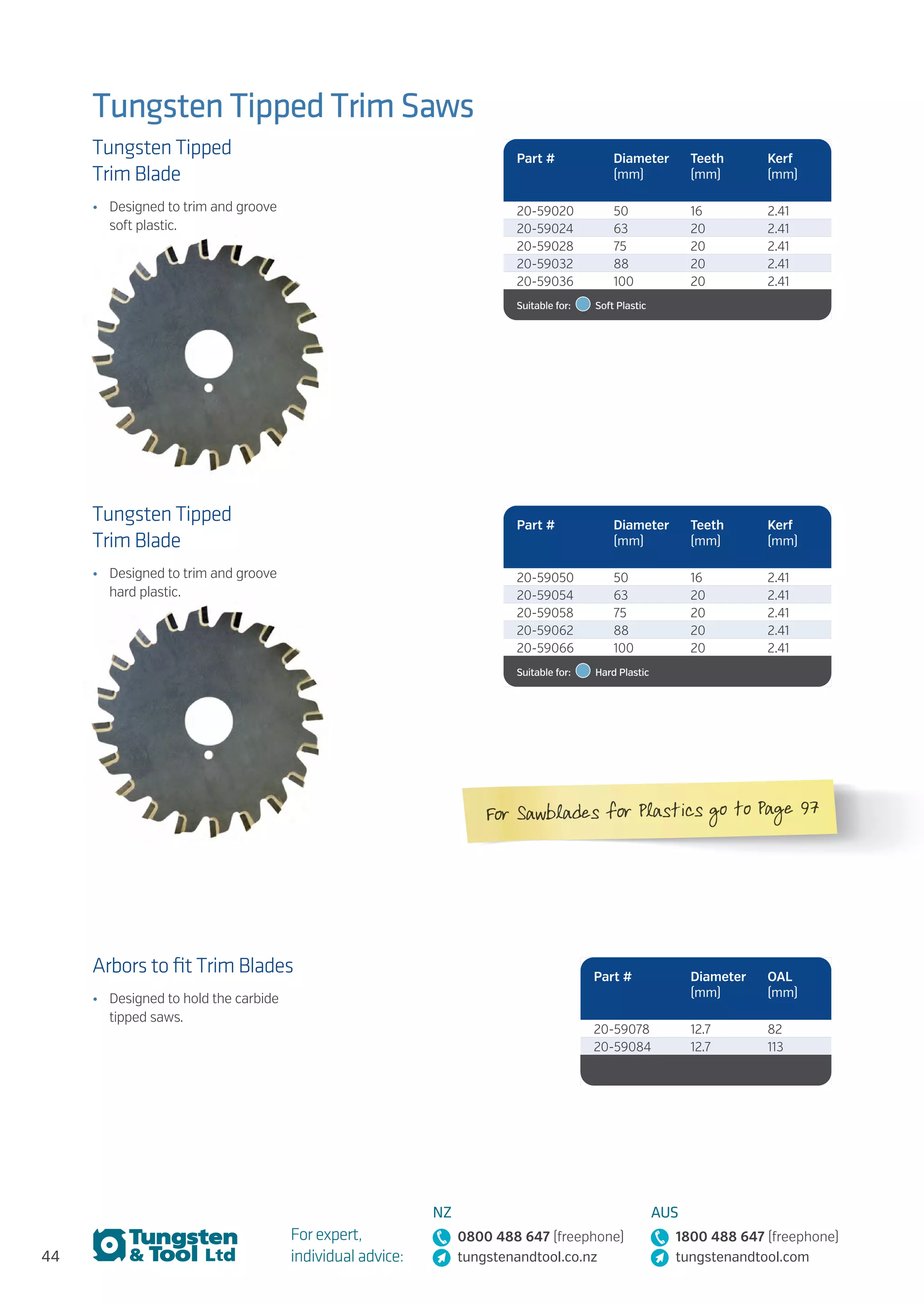 44
For expert,
individual advice:
NZ
0800 488 647 (freephone)
tungstenandtool.co.nz
AUS
1800 488 647 (freephone)
tungstenandtool.com
Tungsten Tipped Trim Saws
Tungsten Tipped
Trim Blade
•	 Designed to trim and groove
soft plastic.
Arbors to fit Trim Blades
•	 Designed to hold the carbide
tipped saws.
Tungsten Tipped
Trim Blade
•	 Designed to trim and groove
hard plastic.
Part # Diameter
(mm)
Teeth
(mm)
Kerf
(mm)
20-59020 50 16 2.41
20-59024 63 20 2.41
20-59028 75 20 2.41
20-59032 88 20 2.41
20-59036 100 20 2.41
Suitable for:    Soft Plastic
Part # Diameter
(mm)
OAL
(mm)
20-59078 12.7 82
20-59084 12.7 113
Part # Diameter
(mm)
Teeth
(mm)
Kerf
(mm)
20-59050 50 16 2.41
20-59054 63 20 2.41
20-59058 75 20 2.41
20-59062 88 20 2.41
20-59066 100 20 2.41
Suitable for:    Hard Plastic
For Sawblades for Plastics go to Page 97
 
