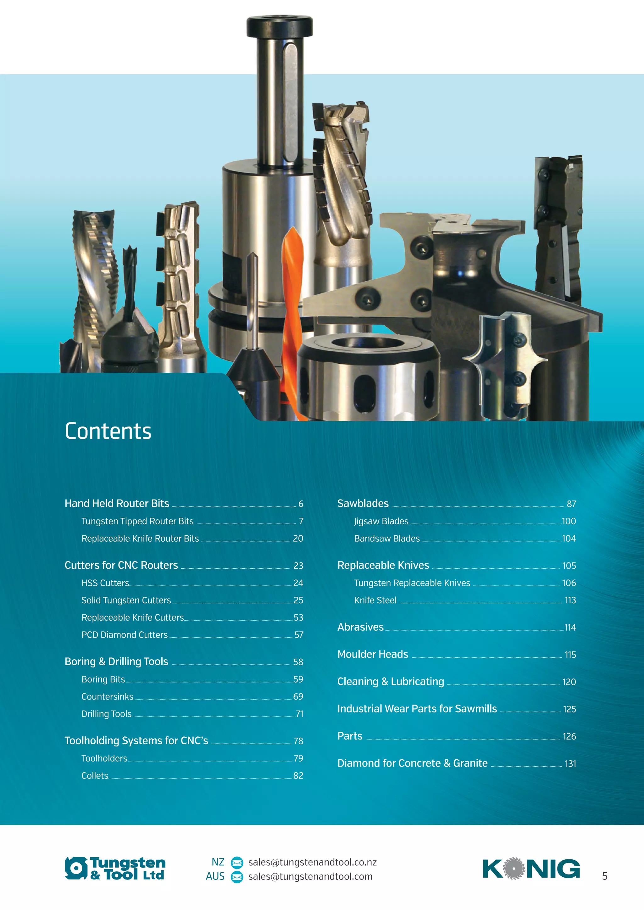 Hand Held Router Bits .............................................................................................................. 6
Tungsten Tipped Router Bits ......................................................................................... 7
Replaceable Knife Router Bits ............................................................................... 20
Cutters for CNC Routers .................................................................................................. 23
HSS Cutters..................................................................................................................................................... 24
Solid Tungsten Cutters................................................................................................................25
Replaceable Knife Cutters.....................................................................................................53
PCD Diamond Cutters................................................................................................................... 57
Boring & Drilling Tools .......................................................................................................... 58
Boring Bits..........................................................................................................................................................59
Countersinks..................................................................................................................................................69
Drilling Tools......................................................................................................................................................71
Toolholding Systems for CNC’s ........................................................................ 78
Toolholders........................................................................................................................................................79
Collets........................................................................................................................................................................ 82
Sawblades .......................................................................................................................................................... 87
Jigsaw Blades............................................................................................................................................100
Bandsaw Blades..................................................................................................................................104
Replaceable Knives .................................................................................................................. 105
Tungsten Replaceable Knives ................................................................................ 106
Knife Steel ................................................................................................................................................. 113
Abrasives................................................................................................................................................................114
Moulder Heads ...................................................................................................................................... 115
Cleaning & Lubricating .................................................................................................... 120
Industrial Wear Parts for Sawmills ....................................................... 125
Parts ............................................................................................................................................................................. 126
Diamond for Concrete & Granite ................................................................ 131
Contents
NZ sales@tungstenandtool.co.nz
AUS sales@tungstenandtool.com 5
 
