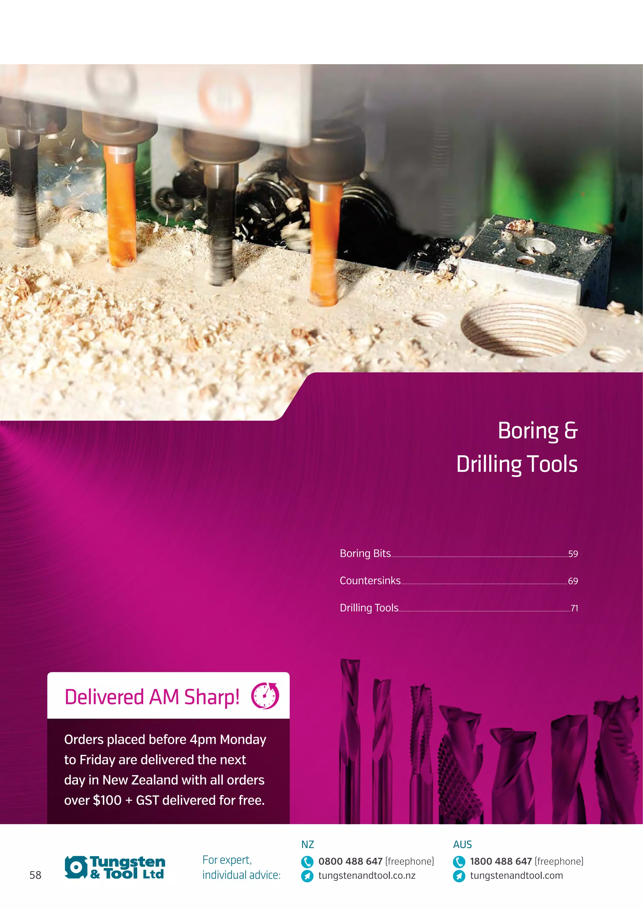 58
For expert,
individual advice:
NZ
0800 488 647 (freephone)
tungstenandtool.co.nz
AUS
1800 488 647 (freephone)
tungstenandtool.com
Boring 
Drilling Tools
Delivered AM Sharp!
Orders placed before 4pm Monday
to Friday are delivered the next
day in New Zealand with all orders
over $100 + GST delivered for free.
Boring Bits...................................................................................................................................................................59
Countersinks.........................................................................................................................................................69
Drilling Tools..............................................................................................................................................................71
 