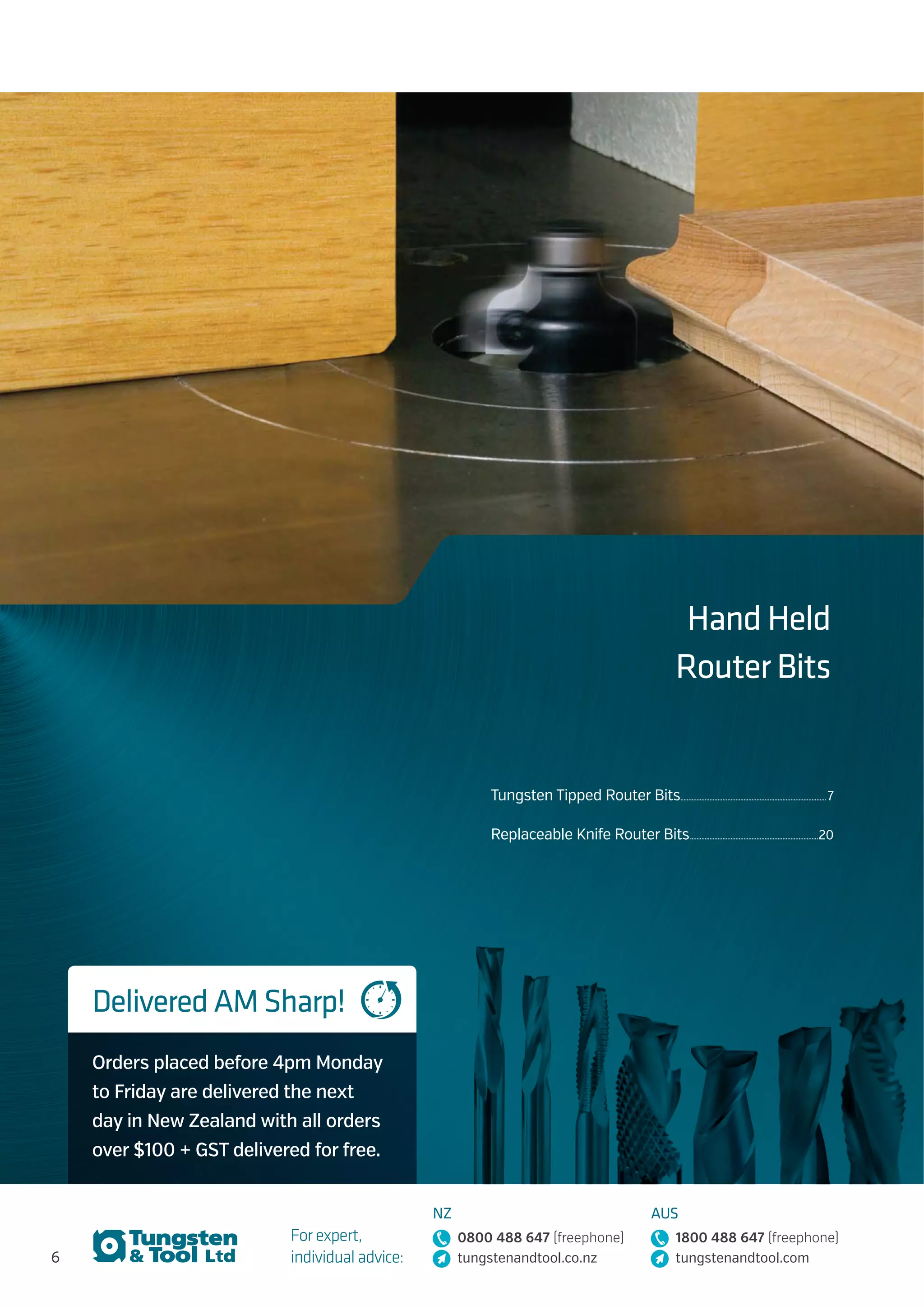 6
For expert,
individual advice:
NZ
0800 488 647 (freephone)
tungstenandtool.co.nz
AUS
1800 488 647 (freephone)
tungstenandtool.com
Hand Held
Router Bits
Tungsten Tipped Router Bits........................................................................................... 7
Replaceable Knife Router Bits................................................................................20
Delivered AM Sharp!
Orders placed before 4pm Monday
to Friday are delivered the next
day in New Zealand with all orders
over $100 + GST delivered for free.
 