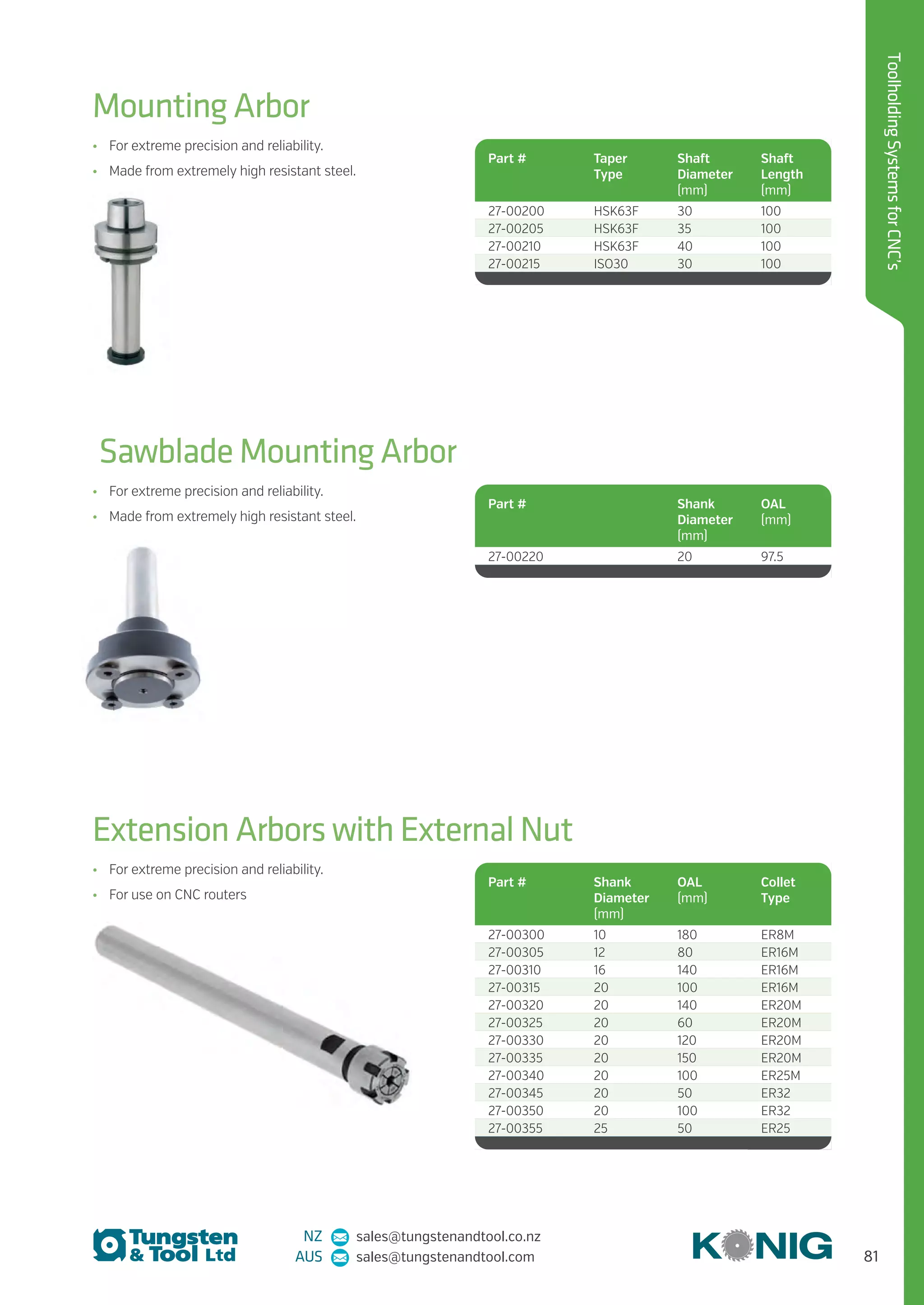 81
ToolholdingSystemsforCNC’s
NZ sales@tungstenandtool.co.nz
AUS sales@tungstenandtool.com
Mounting Arbor
Sawblade Mounting Arbor
Extension Arbors with External Nut
•	 For extreme precision and reliability.
•	 Made from extremely high resistant steel.
•	 For extreme precision and reliability.
•	 Made from extremely high resistant steel.
•	 For extreme precision and reliability.
•	 For use on CNC routers
Part # Taper
Type
Shaft
Diameter
(mm)
Shaft
Length
(mm)
27-00200 HSK63F 30 100
27-00205 HSK63F 35 100
27-00210 HSK63F 40 100
27-00215 ISO30 30 100
Part # Shank
Diameter
(mm)
OAL
(mm)
Collet
Type
27-00300 10 180 ER8M
27-00305 12 80 ER16M
27-00310 16 140 ER16M
27-00315 20 100 ER16M
27-00320 20 140 ER20M
27-00325 20 60 ER20M
27-00330 20 120 ER20M
27-00335 20 150 ER20M
27-00340 20 100 ER25M
27-00345 20 50 ER32
27-00350 20 100 ER32
27-00355 25 50 ER25
Part # Shank
Diameter
(mm)
OAL
(mm)
27-00220 20 97.5
 